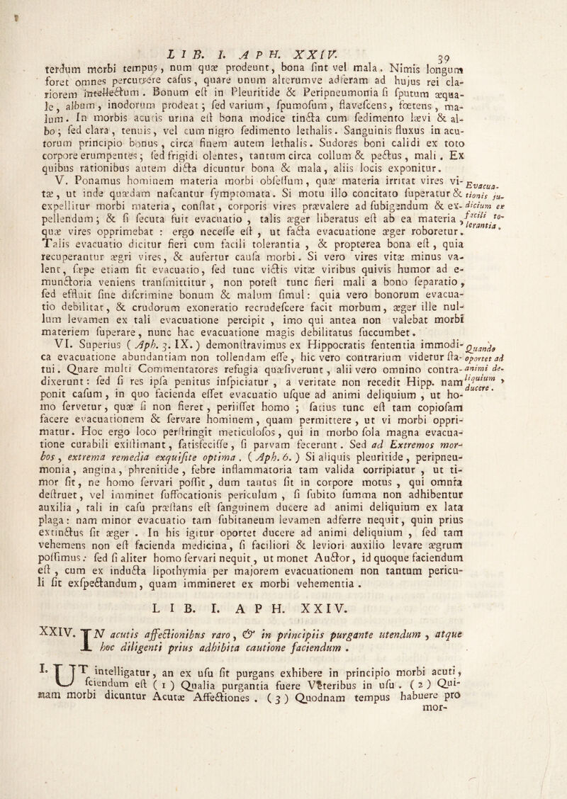 tersuri morbi tempuy, nnm qua? prodeunt, bona fint vel mala. Nimis longum foret omnes percurare cafus, quare unum altcrumve adieram ad hujus rei cla¬ riorem rntefleefum . Bonum e(t in Pleuritide & Peripneumonia fi fputum aequa¬ le, album, inodorum prodeat; fed varium , fpumofum, flavefcens, foetens, ma- jum. In morbis acutis urina etl bona modice tin&a cum fedimento laevi & al¬ bo; fed clar3 , tenuis, vel cum nigro fedimento lethalis. Sanguinis fluxus in acu¬ torum principio bonus, circa finem autem lethalis. Sudores boni calidi ex toto corpore erumpentes; fed frigidi olentes, tantum circa collum & pe£Ius, mali. Ex quibus rationibus autem diffa dicuntur bona &c mala, aliis locis exponitur. V. Ponamus hominem materia morbi obfelfum, qua? materia irritat vires vi-jg^ ta?, ut inde qusedam nafcantur fymptomata. Si motu illo concitato fuperatur & timis ju. expellitur morbi materia, conflat, corporis vires praevalere ad fubigendum &ex-^V/am*« pellendum; & fi fecuta fuit evacuatio , talis aeger liberatus eft ab ea materia quae vires opprimebat : ergo necelfe eff , ut fa£fa evacuatione aeger roboretur. ‘ ta9 Taiis evacuatio dicitur fieri cum facili tolerantia , & propterea bona eff , quia recuperantur aegri vires, & aufertur caufa morbi. Si vero vires vitee minus va¬ lent, fepe etiam fit evacuatio, fed tunc vi£lis vitae viribus quivis humor ad e- muniforia veniens tranfmittitur , non poteft tunc fieri mali a bono feparatio y fed effluit fine difcrimine bonum & malum fimul: quia vero bonorum evacua¬ tio debilitat, & crudorum exoneratio recrudefcere facit morbum, seger ille nuB lum levamen ex tali evacuatione percipit , imo qui antea non valebat morbi materiem fuperare, nunc hac evacuatione magis debilitatus fuccumbet. VI. Superius ( Aph. IX.) demonflravimus ex Hippocratis fententia immodi~ ca evacuatione abundantiam non tollendam effe , hic vero contrarium videtur fla- oportet ad tui. Quare multi Commentatores refugia qucefiverunt, alii vero omnino contra--animi de. dixerunt: fed f res ipfa penitus infpiciatur , a veritate non recedit Hipp. nam^“ > ponit cafum, in quo facienda effet evacuatio ufque ad animi deliquium , ut ho¬ mo fervetur, qua? f non fieret, periiffet homo ; fatius tunc eff tam copiofam facere evacuationem & fervare hominem , quam permittere , ut vi morbi oppri¬ matur. Hoc ergo loco perfringit meticulofos, qui in morbo fola magna evacua¬ tione curabili exiflimant, fatisfeciffe, fi parvam fecerunt. Sed ad Extremos mor¬ bos , extrema remedia exquifite optima. ( Aph.6. ) Si aliquis pleuritide, peripneu¬ monia, angina, phrenitide, febre inflammatoria tam valida corripiatur , ut ti¬ mor fit, ne homo fervari poffit , dum tantus fit in corpore motus , qui omnia deflruet, vel imminet fuffocationis periculum, fi fubito fumma non adhibentur auxilia , tali in cafu proflans eff fanguinem ducere ad animi deliquium ex lata plaga: nam minor evacuatio tam fubitaneum levamen adferre nequit, quin prius extin£fus fit aeger . In his igitur oportet ducere ad animi deliquium , fed tam vehemens non efl facienda medicina, fi faciliori & leviori auxilio levare aegrum polfimus: fed fi aliter homo fervari nequit, ut monet Au&or, id quoque faciendum eff , cum ex indu£Ia lipothymia per majorem evacuationem non tantum pericu¬ li fit exfpe&andum, quam immineret ex morbi vehementia . L I B. I. A P H. XXIV. XXIV. “I” iV acutis affetlionibus raro, & in principiis purgante utendum , atque JL hoc diligenti prius adhibita cautione faciendum . k T 7T intelligatur, an ex ufu fit purgans exhibere in principio morbi acuti , KA fciendum efl; ( 1 ) Qualia purgantia fuere Veteribus in ufu . ( 2 ) Qui- siam morbi dicuntur Acutae Affe£Iiones . ( 3 ) Quodnam tempus habuere pro mor-
