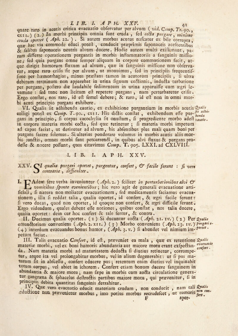 q,^are raro in acutis critica evacuatio obfervatur per alvum ( vid. Comp. Tr. 90., cxn,) (2.) In mprbi principiis omnia funt cruda , fed cotta purgare , minime auda oportet ( Aph. 22. ) . Si autem morbus acutus nafcatur ex bile corrupta, qua? hac via commode educi poteft , conducit praeprimis faponaceis acefcentibus & falibus faponaceis neutris alvum ducere. Hodie autem multi exiflimant, pa¬ rum differre operationem purgantis in morbis inflammatoriis a fanguinis miffio- iiey fed quia purgans omne femper aliquam in corpore commotionem facit, at¬ que dirigit humorum fluxum ad alvum, quas in fanguinis mifflone non obferva¬ tur, atque raro eri fis fit per alvum, ut monuimus, fed in principiis frequentif- fime per h^morrhagias, minus praeflans tamen in acutorum principiis , fi ultra debitum terminum non apparebat in urina fignum coftionis, indu&a turbatione per purgans, poflero die laudabile fedimentum in urina apparuifle cum aegri le¬ vamine : fed tunc non licitum efi repetere purgans , nam perturbaretur crifis. Ergo conflat, nos raro, id efl femel debere; & raro, id efi non in omni mor¬ bi acuti principio purgans exhibere. VI. Qualis fit adhibenda cautio, ex exhibitione purgantium in morbis acutis colligi potefl ex Comp. T. 90., cxu. His di£tis conflat , exhibendum efle pur'myena/J>t'‘ gans in principio, fi corpus cacochylia fit onuflum, fi progrediente morbo ad Q^xauth. in corpore materia morbi co£la, fed qua? retinetur ; fi materia morbi impetum ad caput faciat, ut derivetur ad alvum, his abfentibus plus mali quam boni per purgans facere folemus. Si ulterius ponderare volumus in morbis acutis aliis mor¬ bis jun£tis, omnes morbi funt percurrendi, in quibus alvi fluxus & purgans pro- defle & nocere poflunt, quos citavimus Comp. T. 905. LXXI. ad CXLVIIL L I B. I. APH. XXV. XXV. J qualia purgari oportet, purgentur , confert, & facile ferunt : fi vero ^ contraria , difficulter I. T?Ade«l fere verba inveniuntur {Aph. 2.) fcilicet in perturbationibus alvi & P, vomitibus /ponte evenientibus ; hic vero agit de generali evacuatione arti¬ ficiali , fi natura non moliatur evacuationem, fed medicamentis faciamus evacua¬ tionem , illa fi reddat talia, qualia oportet, id confert, & aegri facile ferunt: fi vero ducas, quod non oportet, id quoque non confert, & aegri difficile ferunt. Ergo videndum, quales debent efle notiones, quibus conflat , nos talia ducere, qualia oportet: dein cur hoc confert & tale fertur, & contra. II. Ducimus qualia oportet. ( 1 ) Si ducuntur co&a {Aph. 21. iv.) (2) Per Qualia emun&orium conveniens {Aph. 2. xii.) (3) Morbo conveniens {Aph. 23. iv.) Pursari (4) interdum evacuandus bonus humor, {Apb.^.v.) fi abundet vel nimium im~'*ortet ' petum faciat. IIT. Talis evacuatio Confert, id efl, proveniet ea mala , quae ex retentione Qualis materiae morbi, vel ex boni humoris abundantia aut majore motu erant exfpeftan- da_ Nam materia morbi ad maturitatem dedu&a fi diutius retinetur, corrumpe¬ tur, atque ita vel prolongabitur morbus, vel in alium degenerabit: ut fi pus ma¬ turum fit in abfceflu, confert educere pus; retentum enim diutius vel inquinabit totum corpus, vel abiet in ichorem. Confert etiam bonum ducere fanguinem in abundantia & majore motu; nam faepe in morbis cum au£Ia circulatione genera¬ tur gangrama & fphacelus deftru&is partibus majore motu , qui praevenitur, fi in ^quantitas fanguinis detrahitur. j ci*0 vero evacuatio educit materiam crudam , non conducit , nam tali Qual** eduUione non praevenietur morbus, imo potius morbus recrudefcet, ut tumoris F aper-