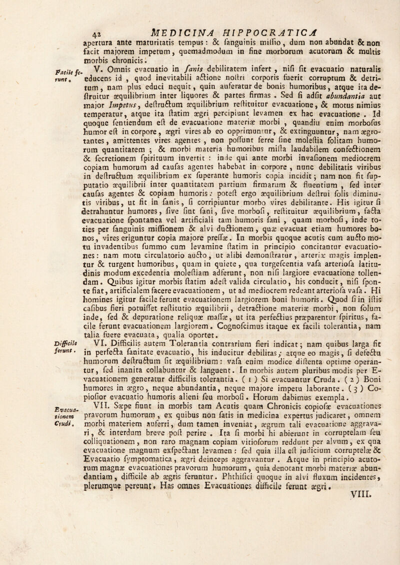 apertura ante maturitatis tempus: & fanguinis milFio, dum non abundat & non facit majorem impetum, quemadmodum in fine morborum acutorum & multis morbis chronicis® Facile fe- V. Omnis evacuatio in fanis debilitatem infert , nifi fit evacuatio naturalis runt* educens id , quod inevitabili aftione nofiri corporis fuerit corruptum & detri¬ tum , nam plus educi nequit, quin auferatur de bonis humoribus, atque ita de- firuitur aequilibrium inter liquores & partes firmas • Sed fi adfit abundantia aut major Impetus, defiruftum aequilibrium refiituitur evacuatione, & motus nimius temperatur, atque ita fiatim sgri percipiunt levamen ex hac evacuatione . Id quoque fentiendum efi de evacuatione materiae morbi , quandiu enim morbofus humor efi in corpore, aegri vires ab eo opprimunrur, & extinguuntur, nam aegro¬ tantes , amittentes vires agentes , non poliunt ferre fine molefiia folitam humo¬ rum quantitatem ; & morbi materia humoribus mifia laudabilem confe&ionem 2c fecretionem fpirituum invertit : inde qui ante morbi invafionem mediocrem copiam humorum ad caufas agentes habebat in corpore , nunc debilitatis viribus in defiru&um squilibrium ex fuperante humoris copia incidit; nam non fit fup- putatio sequilibrii inter quantitatem partium firmarum & fluentium , fed inter caufas agentes & copiam humoris: potefi ergo sequilibrium defirui folis diminu¬ tis viribus, ut fit in fanis, fi corripiuntur morbo vires debilitante. His igitur fi detrahuntur humores, five fint fani, five morbofi, reflituitur aequilibrium, fa&a evacuatione fpontanea vel artificiali tam humoris fani , quam morbofi , inde to¬ ties per fanguinis miffionem & alvi du£tionem, quae evacuat etiam humores bo¬ nos, vires eriguntur copia majore prefis. In morbis quoque acutis cum aufto mo¬ tu invadentibus fummo cum levamine fiatim in principio concitantur evacuatio¬ nes: nam motu circulatorio au&o, ut alibi demonfiratur, arteria; magis implen¬ tur & turgent humoribus, quam in quiete, qua turgefcentia vafa arteriofa latitu¬ dinis modum excedentia molefiiam adferunt, non nifi largiore evacuatione tollen¬ dam. Quibus igitur morbis fiatim adefi valida circulatio, his conducit, nifi fpon- te fiat, artificialem facere evacuationem , ut ad mediocrem redeant arteriofa vafa. Hi homines igitur facile ferunt evacuationem largiorem boni humoris. Quod fi in ifiis cafibus fieri potuifiet refiitutio squilibrii, detra&ione materis morbi, non folum inde, fed & depuratione reliquae malis, ut ita perfe&ius prsparentur fpiritus, fa¬ cile ferunt evacuationem largiorem. Cognofcimus itaque ex facili tolerantia, nam talia fuere evacuata, qualia oportet. VI. Diffidi is autem Tolerantia contrarium fieri indicat; nam quibus larga fit in perfe£la fanitate evacuatio, his inducitur debilitas/ atque eo magis, fi defe&u humorum defiru&um fit squilibrium: vafa enim modice difienta optime operan¬ tur, fed inanita collabuntur & languent. In morbis autem pluribus modis per E- vacuationem generatur difficilis tolerantia. ( i ) Si evacuantur Cruda. (2) Boni humores in sgro, neque abundantia, neque majore impetu laborante. (3) Co¬ piabor evacuatio humoris alieni feu morbofi. Horum dabimus exempla. VII. Sspe fiunt in morbis tam Acutis quam Chronicis copiofs evacuationes pravorum humorum , ex quibus non fatis in medicina expertus judicaret, omnem morbi materiem auferri, dum tamen inveniat, sgrum tali evacuatione aggrava¬ ri, & interdum breve pofi perire . Ita fi morbi hi abierunt in corruptelam feu coi liquationem, non raro magnam copiam vitioforum reddunt per alvum, ex qua evacuatione magnum exfpe&ant levamen: fed quia illa efi judicium corruptels& Evacuatio fymptomatica, sgri deinceps aggravantur . Atque in principio acuto¬ rum magnas evacuationes pravorum humorum, quia denotant morbi materis abun¬ dantiam, difficile ab sgris feruntur. Phthifici quoque in alvi fluxum incidentes, plerumque pereunto Has omnes Evacuationes difficile ferunt sgri. VIII. Difficile ferunt. Evacua¬ tionem Crudi.