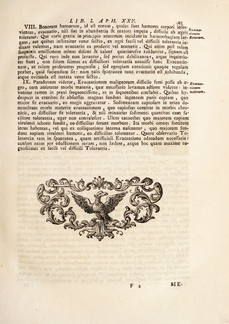 L I B. L A P H. XXV; 4 ? VIIL Bonorum humorum, id e Ii eorum , quales funt humores corpori infer- vientes, evacuatio, nifi fiat in abundantia & majore impetu , difficile ab seCTris toleratur. Qui verbi gratia in principio acutorum incidunt in haemorrhagiam far- Bonorum. gam, aut quibus inftituitur venae fe&io, ex aegri facili vel difficili tolerantia ju¬ dicare valemus, num evacuatio ea proderit vel nocuerit . Qui enim poft talem fangainis emiffionem minus dolent & calent quietiorefve redduntur, fignumeft profuiffe. Qui vero inde non levantur, fed potius debilitantur, atque inquietio¬ res fiunt , non folum fcimus ex difficiliori tolerantia nocuifTe hanc Evacuatio¬ nem , ut talem proferamus prognofin ; fed egregiam curationis quoque regulam praebet, quid faciendum fit: nam talis fpontanea tunc evacuatio eft cohibenda, atque evitanda efl iterata venae fe&io. IX. Paradoxum videtur, Evacuationem malignorum difficile ferri poffie ab ae- Evacua• gro, cum auferatur morbi materia, quae neceffario levamen adferre videtur: in-1 tonem venitur tamen in praxi frequentiffime, ut in fequentibus conflabit. Quibus hy- malorum» dropicis in cruribus fit abfceffus magnus fundens ingentem puris copiam , quo major fit evacuatio, eo magis aggravatur . Sedimentum copiofum in urina de- monftrans morbi materiae evacuationem , quo copiofius cernitur in morbis chro¬ nicis, eo difficilior fit tolerantia , & nifi minuatur fedimenti quantitas cum fa¬ ciliore tolerantia, aeger non convalefcet . Ulcus cacoethes quo majorem copiam virulenti ichoris fundit, eo difficilius ferunt morbum. Ita morbi omnes fomitem intus habentes, vel qui ex colliquatione interna nafcuntur , quo majorem fun¬ dunt copiam virulenti humoris, eo difficilius tolerantur . Quare obfervatio To¬ lerantiae tam in fpontanea , quam artifficiali Evacuatione admodum neceffaria: confert enim per edu&ionem juvare, non laedere, atque hoc quam maxime co- gnofcimus ex facili vel difficili Tolerantia. F * ME-