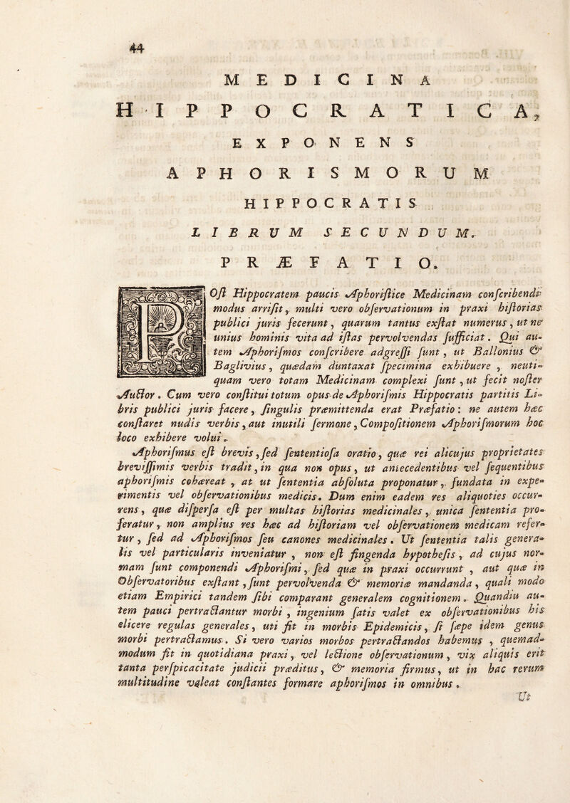 MEDICINA H IPPOCRATICA* EXPONE N S APHORISMO RU M HIPPOCRATIS LIBRUM S E C U N D U M. P R JE F A T I CL Ojl Hippocratem paucis tAphorrJlice Medicinam confcribendp modus arriftt , multi vero obfervationum in praxi biflorias publici juris fecerunt, quarum tantus exftat numerus , ut ne unius hominis vita ad ijlas pervolvendas fujficiat. Qui au¬ tem +/Iphorifmos confert here adgrejji funt, ut B ali ornus & Baglivius, qucedam duntaxat fpecimina exhibuere , neuti- quam vero totam Medicinam complexi funt , ut fecit ncjler jfuBor. Cum vero conflitui totum opus de xAphorifmis Hippocratis partitis Li¬ bris publici juris facere, Jingulis pramittenda erat Prafatio: ne autem heee conflaret nudis verbis , aut inutili fermane ,Compofltionem %/fphovifmorum hoc loco exhibere voluiv nAphonfmus eft brevis,fed fententiofa oratio, qua rei alicujus proprietates breviffimis verbis tradit, in qua non opus, ut antecedentibus vel fequentibus apborifmis cohareat y at ut fententia abfoluta proponatur r fundata in expe* m mentis vel obfervationibus medicis• Dum enim eadem res aliquoties occur<• rens, qua difperfa efl per multas biflorias medicinales, unica fententia pro• feratur, non amplius res hac ad hiftoriam vel obfevvationem medicam refer* tur, fed ad t/fpborifmos feu canones medicinales. Ut fententia talis genera* lis vel particularis inveniatur , non■ e fi fingenda hypothefis, ad cujus nor¬ mam funt componendi */fphorifmi, fed qua in praxi occurrunt , aut qua in Obfervatoribus exfiant ,funt pervolvenda & memoria mandanda, quali modo etiam Empirici tandem fibi comparant generalem cognitionem» Quandiu au¬ tem pauci pertrahantur morbi , ingenium fatis valet ex obfervationibus his elicere regulas generales, uti fit m morbis Epidemicis, fi [ape idem genus morbi pertrahamus. Si vero varios morbos pertrahandos habemus , quemad¬ modum fit in quotidiana praxi, vel lehione obfervationum, vix aliquis erit tanta perfpicacitate judicii praditus, & memoria firmus, ut in hac rerum multitudine valeat conflantes formare aphorifmos in omnibus, Ut x