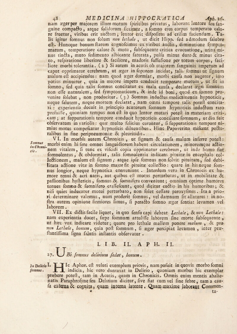 nam tegerper majorem illum motum fpiritibus privatus, laborans lentore feu fan- guine compago, atque folidorum ficcitate, a fomno ejus corpus temperato calo¬ re fruetur, viribus erit au£lum ; lentor erit difpofitus ad crifim faciendam. Ta¬ lis igitur fomnus non folum non letbale , ut dicit Hipp. fed admodum falubre eft. Huncque bonum fratum cognofcimus ex viribus auctis , diminutione fympto- matum, temperatiore calore & motu, fubfequente critica evacuatione, urina mi¬ nus tinfta, muto fedimento albicante faturata, pulfu minus duro & minus cita¬ to, refpiratione liberiore & faciliore, madoris fuffufione per totum corpus, faci¬ liore morbi tolerantia. (2) Si autem in acutis ob majorem fanguinis impetum ad caput opprimatur cerebrum, ut aeger in foporem incidat, talis fomnus ut fignum malum eft accipiendus: nam quod aeger dormiat, morbi caufa non augetur, imo potius minuitur , quia in majore impetu conducit temperare motum , ut fit ia fomno, fed quia talis fomnus concitatur ex mala caufa , declarat aegri fomnum non effe naturalem, fed fymptomaticum, & inde id boni, quod ex fpmno pro¬ venire folebat , non producitur. (3) Somnus indutus medicamentis hypnoticis, neque falutem, neque mortem declarat , nam omni tempore talis potetf concita¬ ri : experientia docuit in principio acutorum fomnum hypnoticis induflum raro profuiffe, quoniam tempus non eft in quo lentor mutari poteft in materiam criti¬ cam; at fuppurationis tempore conducit hypnoticis conciliare fomnum, ut diu fuit obfervatum in variolis: quae multo felicius curantur, fi fuppurationis tempore ni¬ mius motus compefcatur hypnoticis diluentibus. Hinc Papaverina mifcent perio¬ ralibus in fine peripneumonia? & pleuritidis. VI. In morbis autem Chronicis , ut fignum & caufa malum inferre potefl: Somnus. m0rbi enim hi fere omnes languidiorem habent circulationem, minoremque a£lio- f/St nem vitalem, li tunc ex vifcidi copia opprimatur cerebrum, ut inde homo nat fomnolentus, & obdormiat, talis fomnolentia indicans pituita? in encephalo col- leftionem , malum eft fignum; atque ipfe fomnus non folvit pituitam, fed debi¬ litata a£lione vita? in fomno major fit pituitae colle£lio : quare in his neque fom- nus longior, neque hypnotica conveniunt . Interdum vero in Chronicis ex hu¬ more tenui & acri natis, aut quibus eft motus perturbatus, ut in mobilitate & paffionibus hyftericis, fomnus & fomnifera conveniunt; omnium optime humores tenues fomno & fomnifero craffefcunt, quod dicitur co£lio in his humoribus; & ni fi quies inducatur motui perturbato, non folet ceftare paroxyfmus. Ita a prio- ari determinare valemus, num proderit fomnus, vel damnum fit allaturus : in no- ilra autem opinione firmiores fimus, fi pera£to fomno aeger fentiat levamen vel laborem . VII. Ex di£lis facile liquet, in quo fenfucapi debeat Lethale, 8tnon Lethale: nam experientia docet, faepe fomnum attuliffe laborem fine morte fubfequente , ut haec vox indicare videtur; quare pro lethale mallem ponere malum , & pro non Lethale, bonum, quia poft fomnum, fi aeger percipiat levamen , inter prae- flantiftima figna falutis inftantis obfervatur . L I B. II. A P H. II. 27. ILTl?/ fomnus delirium fedat, bonum. In Delirio I» TTIc Aphor. eft veluti exemplum prioris, nampofuit in quovis morbo fom ni fomnus. JLJL indicia, hic vero duntaxat in Delirio , quoniam morbus hic exemplar praebere poteft, tam in Acutis, quam in Chronicis. Omnis enim mentis abalie¬ natio Paraphrofyne feu Delirium dicitur, five fiat cum vel fine febre, tama cau¬ fa externa & cognita ? qnam interna latente. Qpatn maxime laborant Commere