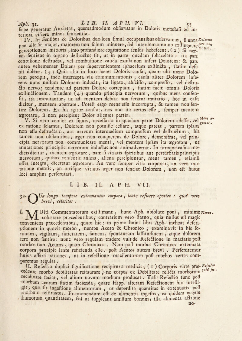 faepe generatur Anxietas, quemadmodum obfervatur in Doloris mctaftafi ad in¬ teriora vifcera minus Tendentia. IV. In Senfibus & Doloribus duo loca fimul occupantibus obfervamus, nunnsDw'0^w prse alio fit major, majorem non Tolum minuere, Ted interdum omnino exfiinguere^ .n0n perceptionem mitioris , imo profundiore cogitatione Tenfus hebefcent. ( 2 ) Si ner-^cfmK* vus Tentiens in organo defiru£tus (it, ut in parte quadam fphacelata : ita pars contufione defiru£la, vel combufiione valida exufia non infert Dolorem : & pars antea vehementer Dolens per fupervenientem fphacelum exftin&a , fiatim defi¬ nit dolere. (3) Quia alio in loco haeret Doloris caufa, quam ubi mens Dolo¬ rem percipit, inde intercepta via communicationis , caufa aliter Dolorem infe¬ rens nunc nullum Dolorem inducit; ita ligato, abfcifio, compreffo, vel defiru- £fo nervo; tendente ad partem Dolore correptam , flatim facit omnis Doloris exfiin£lionem. Tandem (4) quando principia nervorum , quibus mens confen- fit, ita immutantur, ut ad mentem debita non feratur mutatio , hoc in cafu dicitur , mentem aberrare. Potefi ergo mens efie incorrupta, & tamen non fen- tire Dolorem. Ex his igitur confiat, nos non ita certos efie , femper mentem aegrotare, fi non percipitur Dolor alicujus partis. V. Si vero confiet ex fignis, neceflario in quadam parte Dolorem ad efie , vel ex ratione fciamus, Dolorem non potuiffe cefiare , atque pateat , partem ipfam non efie defiru&am , aut nervum intermedium comprefium vel defiru£fum ; his tamen non obfiantibus, aeger non conquerens de Dolore, demonfirat, vel prin¬ cipia nervorum non communicare menti , vel mentem ipfam ita aegrotare , ut mutationes principiis nervorum indu£fas non animadvertat. In utroque cafu a me¬ dicis dicitur, mentem aegrotare, nam fi vitiatis fpirinbus aut perturbatis principiis nervorum, quibus confentit anima, aliena percipiuntur, mens tamen , etiamfi efiet integra, diceretur aegrotare. An vero femper vitio corporeo, an vero mu¬ tatione mentis, an utrifque vitiatis seger non Tentiat Dolorem , non efi hujus loci amplius perfcrutari. L I B. II. A P H. VII. 32. longo tempore extenuantur corpora, lente reficere oportet : qud vero brevi, celeriter . I* T\ /f Ulti Commentatorum exifiimant , hunc Aph. abfolute poni, minirneisfcm. Ivi cohaerere procedentibus; contrarium vero ftatuo, quia nullus efi magis conveniens praecedentibus, quam hic: in primo hujus libri Aph. inchoat defcri- ptionem in quovis morbo , nempe Acuto & Chronico ; examinavit in his fo- mnum , vigiliam, fatietatem , famem, fpontaneam lafiitudinem , atque dolorem fere non fentire : nunc vero regulam tradere vult de Refe£fione in maciatis pofi: morbos tam Acutos , quam Chronicos . Nam pofi morbos Chronicos extenuata corpora praecipit hnte reficienda efie; pofi Acutos autem brevi . Perfcrutemur hujus afierti rationes , ut in refe&ione macilentorum pofi morbos certas com¬ paremus regulas. II. Refe&io duplici fignificatione recipitur a medicis; ( 1 ) Corporis vires prae- P^!_9 cedente morbo debilitatas refiaurare ,\ne corpus ex Debilitate reli£ta morborum ^ recidivare faciat, vel alium novum morbum producat. Talis Refe&io tunc pofi morbum acutum fiatim facienda, quare Hipp. alteram Refe&ionem hic intelli- git, quae fit ingefiione alimentorum , ut deperdita quantitas in extenuatis pofi morbum reftituatur. Praemonendum efi de alimentis ingefiis , ea quidem augere Jaumorum quantitatem, fed ut fuppleant amifium bonum» illa alimenta a£tione no-