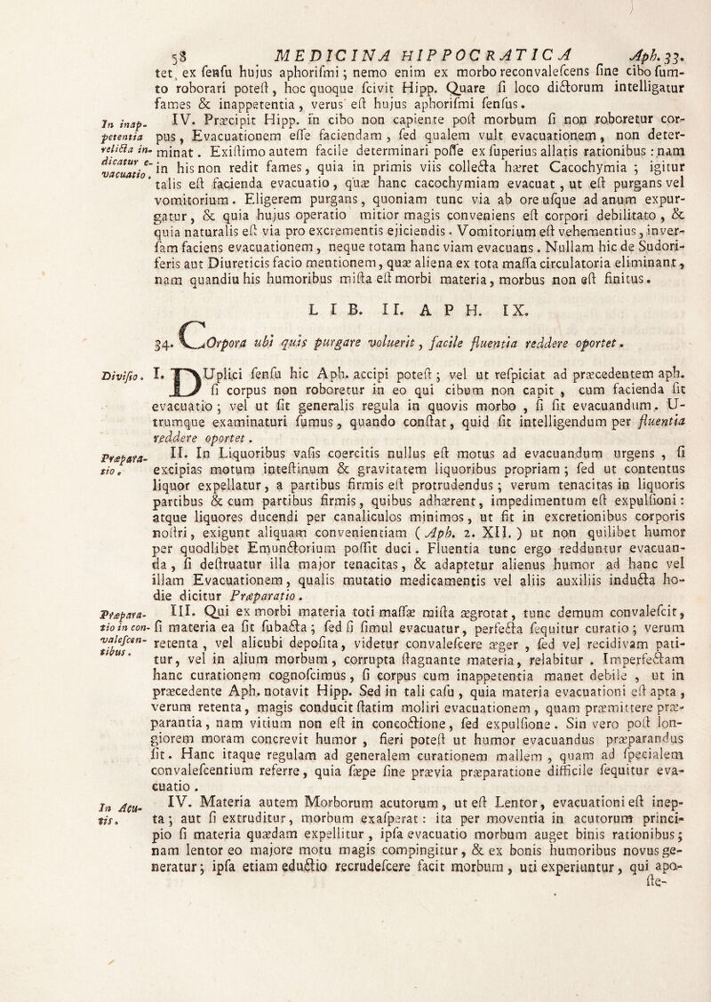 5S MEDICINA HlP P0CRAT1C A Jph.33. tec ex fenfu huius aphorifmi; nemo enim ex morbo reconvalefcens fine cibofum- to roborari potefi, hoc quoque fcivit Hipp. Quare fi loco di£torum intelligatur fames & inappetentia, verus efi hujus aphorifmi fenfus. In inap- IV. Praecipit Hipp. in cibo non capiente pofi morbum fi non roboretur cor- petentia pus, Evacuationem effie faciendam , fed qualem vult evacuationem, non deter- veiifta in. minat. Exifiimo autem facile determinari pofie ex fuperius allatis rationibus: nam vacuat io' *n hls non redit ^ames 5 m primis viis colleCla haeret Cacochymia ; igitur * talis efi facienda evacuatio, quae hanc cacochymiam evacuat , ut efi purgans vel vomitorium. Eligerem purgans, quoniam tunc via ab ore ufque ad anum expur¬ gatur , & quia hujus operatio mitior magis conveniens efi corpori debilitato , & quia naturalis efi via pro excrementis ejiciendis. Vomitorium efi vehementius, inver- fam faciens evacuationem , neque totam hanc viam evacuans. Nullam hic de Sudori¬ feris aut Diureticis facio mentionem, quae aliena ex tota mafia circulatoria eliminant, nam quandiu his humoribus mifia efi morbi materia, morbus non efi finitus. L I B. II. A P H. IX. Divifto. Praepara¬ tio e Pt£p ara¬ tio in con- valefcen- sibus. In Acu* lis • 34. \^Orpora ubi quis purgare voluerit, facile fluentia reddere oportet. Uplici fenfu hic Aph. accipi potefi ; vel ut refpiciat ad procedentem aph. fi corpus non roboretur in eo qui cibum non capit , cum facienda fit evacuatio ; vel ut fit generalis regula in quovis morbo , fi fit evacuandum. U- trumq-ue examinaturi fumus, quando confiat, quid fit intelligendum per fluentia reddere oportet. II. In Liquoribus vafis coercitis nullus efi motus ad evacuandum urgens , fi excipias motura intefiinum & gravitatem liquoribus propriam ; fed ut contentus liquor expellatur, a partibus firmis efi protrudendus; verum tenacitas in liquoris partibus & cum partibus firmis, quibus adhaerent, impedimentum efi expulfioni: atque liquores ducendi per canaliculos minimos, ut fit in excretionibus corporis nofiri, exigunt aliquam convenientiam ( Aph. 2. XII.) ut non quilibet humor per quodlibet Emun&orium poffit duci. Fluentia tunc ergo redduntur evacuan¬ da , fi defiruatur illa major tenacitas, & adaptetur alienus humor ad hanc vel illam Evacuationem, quaiis mutatio medicamentis vel aliis auxiliis indu£Ia ho¬ die dicitur Praeparatio. III. Qui ex morbi materia toti maffae mifia aegrotat, tunc demum convalefcit, • fi materia ea fit fuba£Ia; fed fi fimul evacuatur, perfecta fequitur curatio; verum retenta, vel alicubi depofita, videtur convalefcere aeger , fed vel recidivam pati¬ tur, vel in alium morbum, corrupta fiagnante materia, relabitur . Imperfectam hanc curationem cognofcimus, fi corpus cum inappetentia manet debile , ut in praecedente Aph. notavit Hipp. Sed in tali cafu , quia materia evacuationi efi apta , verum retenta, magis conducit fiatim moliri evacuationem , quam praemittere prae¬ parantia, nam vitium non efi in concodHone, fed expuifione. Sin vero poft lon¬ giorem moram concrevit humor , fieri potefi ut humor evacuandus praeparandus fit. Hanc itaque regulam ad generalem curationem mallem , quam ad fpecialem convalefcentium referre, quia faepe fine praevia praeparatione difficile fequitur eva¬ cuatio . IV. Materia autem Morborum acutorum, ut efi Lentor, evacuationi efi inep¬ ta; aut fi extruditur, morbum exafperat: ita per moventia in acutorum princi¬ pio fi materia quaedam expellitur, ipfa evacuatio morbum auget binis rationibus; nam lentor eo majore motu magis compingitur, & ex bonis humoribus novus ge¬ neratur; ipfa etiam eduftio recrudefcere facit morbum, uti experiuntur, qui apa- fie-