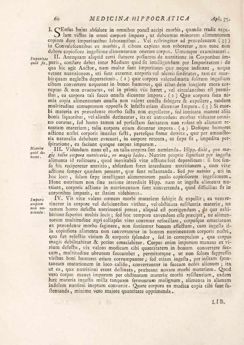 Nutrire quid de¬ notet . I, ^Enfus hujus abfolute in omnibus poted accipi morbis, quando tradit regn¬ et lam victus in omni corpore impuro , ut debeamus minorem alimentorum copiam dare impuritatibus laborantibus . Vel redringitur ad procedentem (33) in Convalefcentibus ex morbis, fi cibum capiens non roboretur , nos tunc non debere copiofiore ingedione alimentorum onerare corpus. Utruraque examinaturi. impuritas Antequam aliquid certi datuere podumus de nutritione in Corporibus im- quid fit, puris, condare debet inter Medicos quid fit intelligendum per Impuritatem: de qua hic agit Audior, nam multo fiunt impuritates quo neque indicant , neque vetant nutritionem , uti fiunt externo corporis vel ulceris fiorditates, tam ex mor¬ bis quam negledln depurationis. ( 1) quo corpora valetudinaria folitum ingedum cibum convertere nequeunt in bonos humores , qui cibus dein longiore mora cor¬ ruptus & non evacuatus, vel in primis viis horet , vel circulantibus ed permi- dus , ea corpora tali fiucco onuda dicuntur impura . ( 2 ) Quo corpora fiana ni¬ mia copia alimentorum onuda non valent euntia fiubigere & expellere, tandem multitudine corruptorum opprefifa & infedla etiam dicuntur Impura. (3 ) Si mor¬ bi materia ex procedente morbo fa£la non expellatur, fied intricata maneat aliis bonis liquoribus, vel alicubi detineatur, ita ut antecedens morbus videatur omni¬ no curatus , fied homo tamen ad perfedhm fianitatem non redeat ob alienam re¬ tentam materiem ; talia corpora etiam dicuntur impura . ( 4 ) Denique humores adlione nodri corporis inutiles fa£li, partefique firmo detrito, quo per emuncto¬ ria naturalia debebant evacuari, in corpore retenta, ut fiope fit , impedita per- fpiratione, ea faciunt quoque corpus impurum . III. Videndum nunced, an talia corpora fint nutrienda.. Hipp. dicit, quo ma¬ gis talia corpora nutriveris, eo magis Udes. Nutrire proprie fignificat per ingeda alimenta id redituere , quod inevitabili vito actione fuit deperditum : fi hoc fien- fu hic reciperetur nutritio , abfurdum foret interdicere nutritionem , cum vito a£lione fiemper quodam pereant, quo fiunt redauranda. Sed per nutrire , uti ia hoc loco , fiolam fiope intelligant alimentorum paulo copiofiorem ingeflionem«. Hunc nutritum non fine ratione interdicit Hipp. nam ut ingeda alimenta nu¬ triant, corporis a£lione in nutrimentum fiunt convertenda, quod difficilius fit in corporibus impuris, ut datkn videbimus. IV. Vis vito valens omnem morbi materiem fiubigit & expellit 3 ea vero re¬ tinetur in corpore vel deficientibus viribus, velobdinata refifientia materio, ne tamen homo defe£lu nutrimenti pereat, aliquid ed porrigendum. , de qua exhi¬ bitione fiuperius multis locis; fied hoc tempore cavendum ede procipit, ne alimen¬ torum multitudine ogri collapfias vires conemur refocillare, corpufique emaciatum ex procedente morbo fiaginare, non fortiemnr bonum effedum, cum ingeda il¬ la copiofiora alimenta non convertentur in bonum nutrimentum corporis nodri, quo fiet refe£lio virium & corporis fiplendor , fied in corruptelam , qua corpus magis debilitabitur & potius emaciabitur . Corpus enim impurum manens ex vi¬ rium defe£lu, vix valens modicam cibi quantitatem in bonum convertere fiuc- cum, multitudine obrutum fiuccumbet , permittetque , ut non fiolum fiuppreffis viribus boni humores etiam corrumpantur; fied etiam ingeda, per infitam fipon- taneara mutationem in loco calido, convertantur in fiuccum nobis alienum ; ita ut ea, quce nutritioni erant dedinata, praebeant novam morbi materiem.. Quod vero carpus manet impurum per obdinatam materia; morbi refidentiam, eadem h^c materia ingedis mida tanquam fermentum malignum , alimenta in alienam indolem nutritui ineptam convertit. Quare corpora ea modica copia cibi fiunt fu« ftentanda, minime vero majore quantitate opprimenda«, Impura torpora non nu¬ trienda .