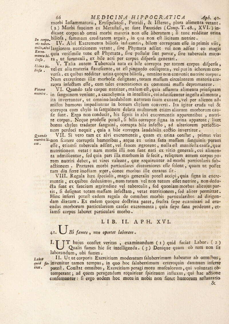 inorbi Inflammatorii, Eryfipelatofi , Putridi, & I£lerus, plura alimenta vetant. (2) Morbi faucium ex Metaflafi,ut funt Parotides ( Comp. T. 48., XVI. ) in¬ dicant corpus ab omni morbi materia non effe liberatum ; fi tunc redditur urina in coYpoJ01^1^2- ? faramam cruditatem arguit, in qua non efl licitum nutrire. ris tuber- IV. Alvi Excrementa biliofa indicantia, bilem corruptam effe in primis viis, cuiis^uivilargiorem nutritionem vetant, five Phymata adfint vel non adfint : eo magis menta bi ^ul2L ver*hmile tune Phymata, five puflulae fint parva:, five tubercula majo- liofa. 'ra, ut furunculi, ex bile acri per corpus difperfa generari. Urim bi V’ autem Tubercula nata ex bile corrupta per totum corpus difperfa , Hofa , *velex aliamateria flavefcente, ut efl pinguedo colliquata, velpusin ichorem con- verfa . ex quibus redditur urina quoque biliofa, omnino non convenit nutrire corpus. Nam excretiones illa: morbofa: defignant, totam maflam circulantem materia cor¬ rupta infe&am effe, cum tales evacuationes ex communi maffa depromantur. Vetant VI. Quando tale corpus nutritur, malum efl, quia affumta alimenta priufquam manre. jn fanguinem veniunt, a cacochymia in inteflinis, cui admifcentur ingefla alimenta, ita invertuntur, ut omnino laudabilem naturam iuam exuant, vel per alienos ad- millos humores impediuntur in bonum chylum converti. Ita igitur cruda vei & corrupta cum chylo in fanguinem delata multorum etiam aliorum morborum cau- £x funt. Ergo non conducit, his (ignis in alvi excrementis apparentibus , nutri¬ re corpus. Neque prodeffe potefl, fi bilis corruptae figna in urina apparent; licet bonus chylus tradatur fanguini, corrupta biie infedlo , ad ulteriorem perfectio¬ nem perduci nequit , quia a bile corrupta laudabilis co£tio invertitur . Quando VII. Si vero tam ex alvi excrementis, quam ex urina conflat , primas vias nutrireU-non. fcatere corruptis humoribus, atque ex urina fana maflam fanguinis puram effe, etiamfi tubercula adfint, vel fauces aegrotent, nulla efl manifefla caufa, quse nutritionem vetat: nam morbi illi non funt nati ex vitio generali, cui alimen¬ ta admifcentur, fedquia pars illa morbum in fe fecit, reliquum autem corpus pu¬ rum nutriri debet, ut vires valeant, quse requiruntur ad morbi particularis fub- a&flionem . Praeterea morbi particulares diuturniores efle folent, quam ut poffet tam diu ferre inediam aeger, donec morbus ille curatus fit. VIII. Regula haec fpeciaiis, magis generalis potefl accipi, quia figna in excre¬ mentis, ex quibus deduximus, num tutum vel non tutum eflet nutrire, non dedu¬ cia funt ex faucium aegritudine vel tuberculis, fed quoniam morbus alicujus par¬ tis, fi defignat totam maflam infe£tam, vetat nutritionem, fed aliter permittat * Hinc inferri potefl eadem regula de omnibus morbis particularibus ad dirigen¬ dam diaetam. Ex eadem quoque do£lrina patet, fruflra faepe examinari ad eru¬ endas morborum particularium caufas excrementa; quia faepe fana prodeunt, et¬ iamfi corpus laboret particulari morbo. L I B. II. A P H. XVI. 41. IwJBt fames , non oportet laborare. I. T TT hujus confiet veritas , examinandum ( 1) quid faciat Labor. ( 2 ) L-/ Qualis fames hic fit intelligenda. ( 3 ) Denique quam ob rem non fit laborandum, ubi fames. Labo? II* Ut ut corporis Exercitium moderatum filuberrimum habeatur ab omnibus, quid fa- invenitur tamen tempus, in quo hoc faluberrimum ceteroquin damnum inferre ***** potefl. Conflat omnibus, Exercitium peragi motu mufculorum, qui voluntati ob¬ temperant ; ad quem peragendum requiritur fpirituum influxus, qui hac a&ione confumuntur: fi ergo eodem hoc motu in nobis non fieret humorum reflauratio &