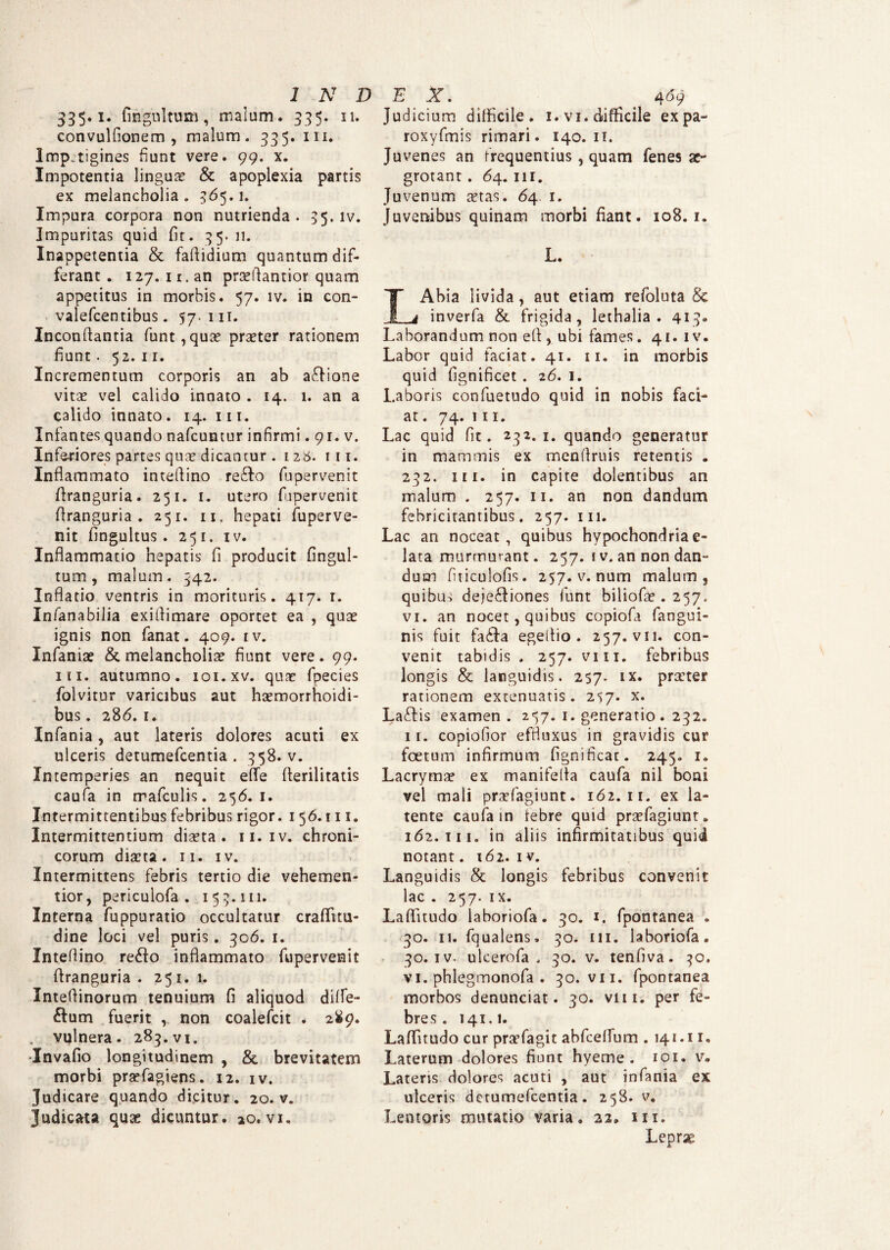 335.1. fingultum, malum. 335. 11. convulfionem , malum. 335. m. Impjtigines fiunt vere. 99. x. Impotentia linguas & apoplexia partis ex melancholia . 365.1. Impura corpora non nutrienda. 35. iv. Impuritas quid fit. 35.11. Inappetentia & faflidium quantum dif¬ ferant . 127. 1 r, an prasftantior quam appetitus in morbis. 57. iv. in con- valefcentibus. 57. 111. Inconftantia funt,qua? praeter rationem fiunt. 52. 11. Incrementum corporis an ab aftione vitae vel calido innato . 14. 1. an a calido innato . 14. 111. Infantes quando nafcuntur infirmi. 91. v. Inferiores partes quae dicantur. 128. ni. Inflammato inteflino re&o fupervenit ftranguria. 251. 1. utero fupervenit firanguria . 251. 11, hepati fuperve¬ nit fingultus . 251. iv. Inflammatio hepatis fi producit fingul- tum, malum. 342. Inflatio ventris in morituris. 417. 1. Infanabilia exiflimare oportet ea , quae ignis non fanat. 409. tv. Infaniae & melancholiae fiunt vere. 99. m. autumno, ioi.xv. quae fpecies folvitur varicibus aut haemorrhoidi- bus. 286. 1. Infania, aut lateris dolores acuti ex ulceris detumefcentia . 358. v. Intemperies an nequit efle flerilitatis caufa in rrafculis. 256.1. Intermittentibus febribus rigor. 1 56.111. Intermittentium diaeta. 11.1v. chroni¬ corum diaeta. 11. iv. Intermittens febris tertio die vehemen- tior, periculofa . 15 3.111. Interna fuppuratio occultatur craflfitu- dine loci vel puris. 306. 1. Inteflino re£io inflammato fupervenit firanguria . 251.1. Xnteflinorum tenuium fi aliquod difle- ftum fuerit , non coalefcit . 289. vulnera. 283. vi. Invafio longitudinem , & brevitatem morbi prsefagiens. 12. iv. Judicare quando dicitur. 20. v. Judicata quae dicuntur, ao. vi. Judicium difficile. 1. v 1. difficile expa- roxyfmis rimari. 140. 11. Juvenes an frequentius , quam fenes ae¬ grotant . 64.111. Juvenum stas. 64 1. Juvenibus quinam morbi fiant. 108. 1. L. LAbia livida, aut etiam refoluta & inverfa & frigida, lethalia . 413. Laborandum non efi , ubi fames. 41. 1 v. Labor quid faciat. 41. 11. in morbis quid fignificet. 26. 1. Laboris confuetudo quid in nobis faci¬ at . 74. 111. Lac quid fit. 232.1. quando generatur in mammis ex menflruis retentis . 232. ni. in capite dolentibus an malum . 257. 11. an non dandum febricitantibus. 257. 111. Lac an noceat, quibus hypochondria e- lata murmurant. 257. 1 v. an non dan¬ dum fiticulofis. 257. v. num malum, quibus deje&iones funt biliofe . 257. vi. an nocet, quibus copiofa fangui- nis fuit fa&a egeflio . 257. vii. con¬ venit tabidis . 257. viii. febribus longis & languidis. 257. ix. prirter rationem extenuatis. 257. x. Laftis examen. 257. 1. generatio. 232. 11. copiofior effluxus in gravidis cur foetum infirmum fignificat. 245. 1. Lacryma? ex manifefla caufa nil boni vel mali praffiagiunt. 162. 11. ex la¬ tente caufa in febre quid praefagiunt. 162.111. in aliis infirmitatibus quii notant. 162. 1 v. Languidis & longis febribus convenit lac . 257. ix. Laffitudo laboriofa. 30. 1. fpontanea . 30. 11. fqualens, 30. 111. laboriofa. 30. iv. ulcerofa . 30. v. tenfiva. 30. vi. phlegmonofa . 30. vii. fpontanea morbos denunciat. 30. viii. per fe¬ bres. 141.1. LaflTuudo cur praefagit abfceflum . 141.11. Laterum dolores fiunt hyeme . 101. v. Latens dolores acuti , aut infania ex ulceris detumefcentia. 258. v. Lentoris minatio varia, 22, m. Lepr-e