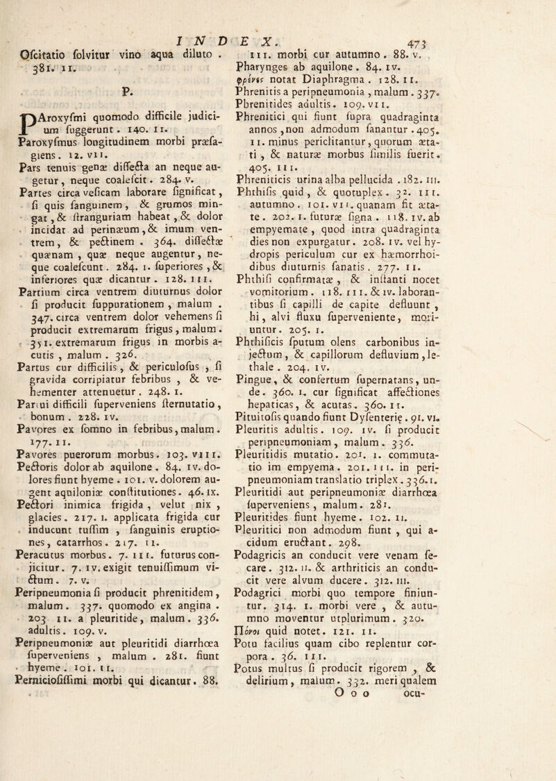 Ofcitatio folvitur vino aqua diluto . 381* 11« ; P. PAroxyfmi quomodo difficile judici¬ um fuggerunt . 140. n. Paroxyfmus longitudinem morbi prasfa- giens. 12. vii. Pars tenuis genae difle&a an neque au¬ getur, neque coalefcit. 284. v. Partes circa veficam laborare fignificat, fi quis fanguinem, & grumos min¬ gat, & firanguriam habeat, & dolor incidat ad perinasum,& imum ven¬ trem, & pe&inem . 364. difledta quaenam , quae neque augentur, ne¬ que coalefcunt. 284. 1. fuperiores , & inferiores qua? dicantur. 128.111. Partium circa ventrem diuturnus dolor fi producit fuppurationem , malum . 347. circa ventrem dolor vehemens fi producit extremarum frigus, malum. 351. extremarum frigus in morbis a- cutis , malum . 326, Partus cur difficilis, & periculofus , fi gravida corripiatur febribus , & ve¬ hementer attenuetur. 248. 1. Partui difficili fuperveniens fiernutatio, bonum . 228. iv. Pavores ex fomno in febribus,malum. 177.11. r Pavores puerorum morbus. 103. vm. Pe&oris dolor ab aquilone. 84. iv. do¬ lores fiunt hyeme . 101. v. dolorem au¬ gent aquilonia? confiitutiones. 46. lx. Pe&ori inimica frigida , velut nix , glacies. 217. 1. applicata frigida cur inducunt tuffim , fanguinis eruptio¬ nes, catarrhos. 217. 11. Peracutus morbus. 7. ut. futurus con¬ jicitur. 7. iv. exigit tenuiffimum vi- £tum. 7. v. Peripneumonia fi producit phrenitidem , malum. 337. quomodo ex angina . 203 11. a pleuritide, malum. 33<5. adultis. 109. v. Peripneumonia? aut pleuritidi diarrhoea fuperveniens , malum . 281. fiunt hyeme . 101. 11. Pemiciofiffimi morbi qui dicantur. 88. 473 in. morbi cur autumno. 88. v. Pharynges ab aquilone. 84. iv. fpivis notat Diaphragma. 128. ir. Phrenitis a peripneumonia , malum . 337. Phrenitides adultis. 109. vii. Phrenitici qui fiunt fupra quadraginta annos, non admodum fanantur . 405. 11. minus periclitantur, quorum a?ta- ti , & naturas morbus fitnilis fuerit. 405. 111. Phreniticis urina alba pellucida . 182. 111. Phthifis quid , & quotuplex . 32. 111. autumno. 101. vi f. quanam fit aeta- te . 202. 1. futurae figna . 118.1v.ab empyemate , quod intra quadraginta dies non expurgatur. 208. iv. vel hy¬ dropis periculum cur ex hasmorrhoi- dibus diuturnis fanatis. 277. 11. Phthifi confirmatas , & inflanti nocet vomitorium . 118. 111. & iv. laboran¬ tibus fi capilli de capite defluunt , hi, alvi fluxu fuperveniente, mqri- untur. 205. 1. Phthificis fputum olens carbonibus in- je&um, & capillorum defluvium ,Ie- thale . 204. iv. Pingue, & confertum fupernatans, un¬ de . 360. i„ cur fignificat affedtiones hepaticas, & acutas.. 360.11. Pituitofis quando fiunt Dyfenteri? . 91. vi* Pleuritis adultis. 109. iv. fi producit peripneumoniam, malum . 336. Pleuritidis mutatio. 20J. 1. commuta¬ tio im empyema. 201.111. in peri¬ pneumoniam translatio triplex. 336.1. Pleuritidi aut peripneumonia? diarrhoea fuperveniens, malum. 281. Pleuritides fiunt hyeme. 102. 11. Pleuritici non admodum fiunt , qui a- cidum erudfant. 298. Podagricis an conducit vere venam fe- care. 312. 11. & arthriticis an condu¬ cit vere alvum ducere. 312,111. Podagrici morbi quo tempore finiun¬ tur. 314. 1. morbi vere , & autu¬ mno moventur utplurimum. 320. Ylwoi quid notet. 121. 11. Potu facilius quam cibo replentur cor¬ pora . 36. in. Potus multus fi producit rigorem , & delirium, malum. 332. meri qualem O o o ocu-