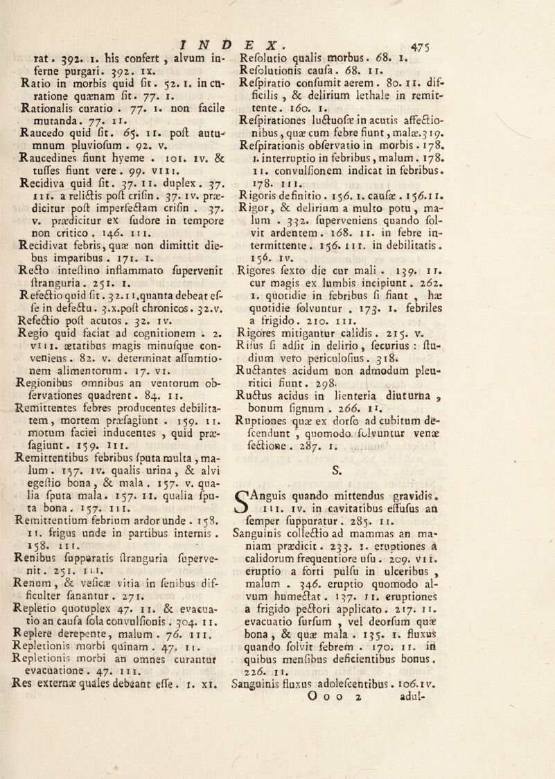 rat. 392. 1. his confert , alvum in¬ ferne purgari. 392. ix. Ratio in morbis quid fit. 52.1. in cu¬ ratione quinam fit. 77. 1. Rationalis curatio . 77. 1. non facile mutanda. 77. u. Raucedo quid fit. 65. n. poft autu^ mnum pluviofum . 92. v. Raucedines fiunt hyeme . 101. iv. & tuffes fiunt vere. 99. viu. Recidi va quid fit. 37. 11. duplex. 37. iii. a relidis poft crifin. 37. iv. pro¬ dicitur polf imperfe&am crifin . 37. v. prodicitur ex fudore in tempore non critico, 146. m. Recidivat febris, quo non dimittit die¬ bus imparibus . 171. 1. Reflo intefiino inflammato fupervenit llranguria. 251. 1. Refeftioquid fit .32.11.quanta debeat ef- fe in defeftu. 3.x.poft chronicos. 32.v. Refeftio pofl acutos. 32. iv. Regio quid faciat ad cognitionem . 2. vm. otatibus magis minufque con¬ veniens. 82. v. determinat afifumtio- nem alimentorum. 17. vi. Regionibus omnibus an ventorum ob- fervationes quadrent. 84. 11. Remittentes febres producentes debilita¬ tem, mortem profagiunt . 159. 11. motum faciei inducentes , quid pro¬ fagiunt. 159. m. Remittentibus febribus fputa multa , ma¬ lum . 157. iv. qualis urina, & alvi egefiio bona, & mala. 157. v. qua¬ lia fputa mala. 157. 11. qualia fpu¬ ta bona. 157. m. Remittentium febrium ardor unde . 158. 11. frigus unde in partibus internis. 158. m. Renibus fuppuratis firanguria fuperve¬ nit . 251. in. Renum , & vefico vitia in fenibus dif¬ ficulter fanantur. 271. Repletio quotuplex 47. 11. & evacua¬ tio an caufa fola convulfionis. 304. 11. Replere derepente, malum. 76. m. Repletionis morbi quinam. 47, n. Repletionis morbi an omnes curantur evacuatione . 47. 111. Res externae quales debeant effe . 1. xi. Refolutio qualis morbus. 68. 1. Refolutionis caufa. 68. 11. Refpiratio confumit aerem . 80.11. dif¬ ficilis , & delirium lethals in remit¬ tente. 160. 1. Refpirationes lu&uofo in acutis affectio¬ nibus , quo cum febre fiunt, malo.319. Refpirationis obfervatio in morbis. 178. j. interruptio in febribus, malum. 178. 11. convulfionem indicat in febribus. 178. m. Rigoris definitio . 156. 1. caufo . 1 56.11. Rigor, & delirium a multo potu, ma¬ lum . 332. fuperveniens quando fol- vit ardentem. 168. 11. in febre in¬ termittente. 156. m. in debilitatis. 156. IV. Rigores fexto die cur mali . 139. 11. cur magis ex lumbis incipiunt. 262. 1. quotidie in febribus fi fiant , hse quotidie folvuntur . 173. 1. febriles a frigido. 210. m. Rigores mitigantur calidis. 215. v. Rifus fi adiit in delirio, fecurius : fiu- dium vefo periculofius. 318. Rufbantes acidum non admodum pleu¬ ritici fiunt. 298. Ruftus acidus in lienteria diuturna 9 bonum fignum . 266. 11. Ruptiones quo ex dorfo ad cubitum de- fcendunt , quomodo, folvuntur veno fefliosie . 287. 1. S. SAnguis quando mittendus gravidis, m. iv. in cavitatibus effufus an femper fuppuratur. 285. 11. Sanguinis collefHo ad mammas an ma¬ niam prodicit. 233. 1. eruptiones a calidorum frequentiore ufu . 209. vi i. eruptio a forti pulfu in ulceribus , malum , 346. eruptio quomodo al¬ vum humeffat. 137. ji. eruptiones a frigido peffori applicato. 217. n. evacuatio furfum , vel deorfum quae bona, & quo mala . 135. 1. fluxus quando folvit febrem . 170. 11. in quibus menfibus deficientibus bonus. 226. n. Sanguinis fluxus adolefcentibus. io6.iv. O o o 2 adui- /