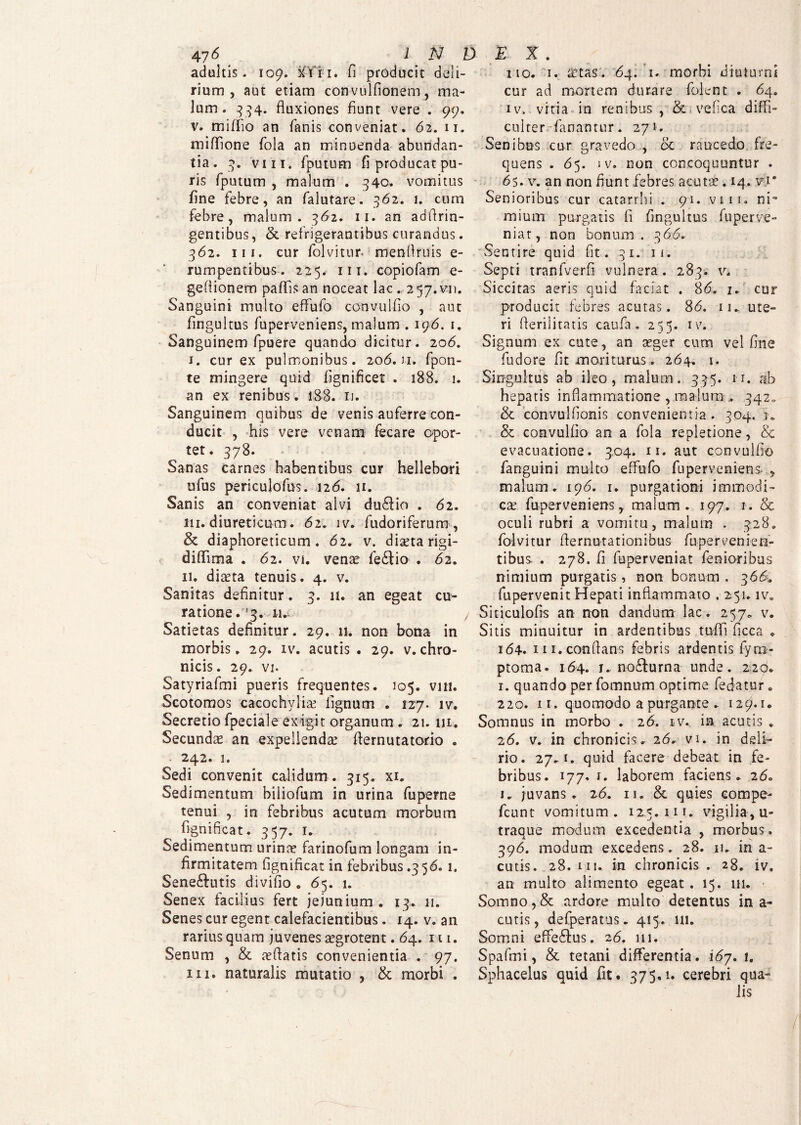 adultis. 109. xTi 1. fi producit deli¬ rium, aut etiam convulfionem, ma¬ lum. 334. fluxiones fiunt vere . 99. v. miffio an fanis conveniat. 62. 11. miffione fola an minuenda abundan¬ tia. 3. vm. fputum fi producat pu¬ ris fputum , malum . 340. vomitus fine febre, an falutare. 362. 1. cum febre, malum. 362. 11. an adflrin- gentibus, & refrigerantibus curandus. 362. ni. cur folvitur. menflruis e- rumpentibus. 225. iit. copiofam e- geflionem padis an noceat lac . 257.V11. Sanguini multo effufo convulflo , aut fingultus fuperveniens, malum . 196. 1. Sanguinem fpuere quando dicitur. 206. 1. cur ex pulmonibus. 206. n. fpon- te mingere quid fignificet . 188. 1. an ex renibus. 188. 11. Sanguinem quibus de venis auferre con¬ ducit , his vere venam fecare opor¬ tet. 378. Sanas carnes habentibus cur hellebori ufus periculofus. 126. 11. Sanis an conveniat alvi dudiio . 62. 111. diureticum. 62. iv. fudoriferum, & diaphoreticum. 62. v. diaeta rigi- diffima . 62. vi. venae fedtio . 62. 11. diaeta tenuis. 4. v. Sanitas definitur. 3. 11. an egeat cu¬ ratione.^. n.i Satietas definitur. 29. 11. non bona in morbis. 29. iv. acutis . 29. v.chro¬ nicis. 29. vi. Satyriafmi pueris frequentes. 105. vm. Scotomos cacochylise lignum . 127. iv. Secretio fpeciale exigit organum . 21. ni. Secundae an expellendae dernutatorio . . 242. 1. Sedi convenit calidum . 315. xi. Sedimentum hiliofum in urina fuperne tenui , in febribus acutum morbum fignificat. 357. 1. Sedimentum urinae farinofum longam in¬ firmitatem fignificat in febribus .356. 1. Sene£lutis divifio . 65. 1. Senex facilius fert jejunium. 13. 11. Senes cur egent calefacientibus. 14. v. an rarius quam juvenes aegrotent. 64. 111. Senum , & reffatis convenientia . 97. iii. naturalis mutatio , & morbi . 110. 1. aetas. 64. 1. morbi diuturni cur ad mortem durare folent . 64. iv.. vitia in renibus, & vefica diffi¬ culter fanantur. 271. Senibus cur gravedo , oc raucedo fre¬ quens . 65. iv. non concoquuntur . 6$. v. an non fiunt febres acutae. 14. v.i' Senioribus cur catarrhi . 91. viii. ni¬ mium purgatis fi fingultus fuperve- niat, non bonum. 366, Sentire quid fit. 31. 11. Septi tranfverfi vulnera. 283. v. Siccitas aeris quid faciat . 86. 2. cur producit febres acutas. 86. 11. ute¬ ri derilitatis caufa . 255. iv. Signum ex cute, an aeger cum vel fine fudore fit moriturus. 264. 1. Singultus ab ileo, malum. 335. 11. ab hepatis inflammatione , raalum * 342. & convulfionis convenientia. 304. 'j. & convulfio an a fola repletione, & evacuatione. 304. 11. aut convulfio fanguini multo effufo fuperveniens* , malum. 196. 1. purgationi immodi¬ ca; fuperveniens, malum. 197. 1. & oculi rubri a vomitu, malum . 328. folvitur demutationibus fu-pervenien¬ tibus. . 278. fi fuperveniat fenioribus nimium purgatis, non bonum . 366. fupervenit Hepati inflammato . 251. iv0 Siticulofis an non dandum lac. 257. v. Sitis minuitur in ardentibus tuffi flcca . 164. in. conflans febris ardentis fyrn- ptoma. 164. j. nodfurna unde. 229. 1. quando per fomnum optime fedatur. 220. ii. quomodo a purgante . 129.1. Somnus in morbo . 26. iv. ia acutis . 26. v. in chronicis, 26, vi. in deli¬ rio. 27.1. quid facere debeat in fe¬ bribus. 177. i. laborem faciens. 260 1. juvans. 26. 11. & quies eompe- fcunt vomitum. 12.5.111»- vigilia, u- traque modum excedentia , morbus, 396. modum excedens» 28. u. in a- cutis. 28. ni. in chronicis. 28. iv. an multo alimento egeat. 15. 111. Somno,& ardore multo detentus in a- cutis, defperatus. 415. m. Somni effe&us. 26. 111. Spafmi, & tetani differentia. 167. 1. Sphacelus quid dt. 375.1. cerebri qua¬ lis