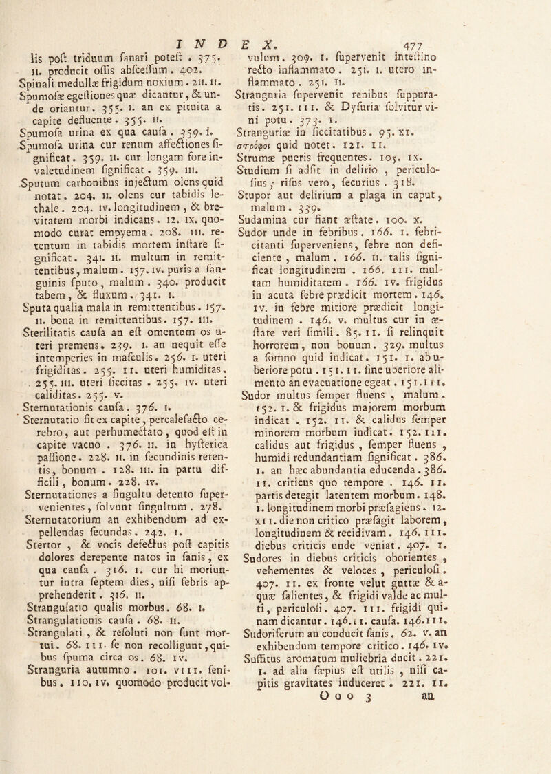 lis pofl triduum fanari potefi . 37 5. 11. producit offis abfceflum . 402. Spinali medulla frigidum noxium . 211.11. Spumofa: egeftiones qua? dicantur, & un¬ de oriantur. 355. 1. an ex pituita a capite defluente. 35 5* II# Spumofa urina ex qua caufa . 359.1. Spumofa urina cur renum affeftiones fi- gnificat. 359. 11. cur longam fore in- valetudinem fignificat . 359. 111. Sputum carbonibus inje&um olens quid notat . 204. 11. olens cur tabidis le- thale. 204. lv. longitudinem ,& bre¬ vitatem morbi indicans. 12. ix. quo¬ modo curat empyema. 208. 111. re¬ tentum in tabidis mortem inflare fi- gnificat. 341. 11. multum in remit¬ tentibus, malum. 157. iv. puris a fan- guinis fputo, malum . 340. producit tabem, & fluxum.(341. 1. Sputa qualia mala in remittentibus. 157. 11. bona in remittentibus. 157. 111. Sterilitatis caufa an eft omentum os u- teri premens. 239. 1. an nequit effe intemperies in mafculis. 256. 1. uteri frigiditas. 255. 1 r. uteri humiditas. . 255.111. uteri Accitas . 255. iv. uteri caliditas. 255. v. Sternutationis caufa. 376. 1. Sternutatio fit ex capite, percalefacio ce¬ rebro, aut perhumeclato , quod efl in capite vacuo . 376. 11. in hyflerica paffione. 228. 11. in fecundinis reten¬ tis, bonum . 128. 111. in partu dif¬ ficili, bonum. 228. iv. Sternutationes a fingultu detento fuper- venientes, folvunt fingultum . 278. Sternutatorium an exhibendum ad ex¬ pellendas fecundas. 242. 1. Stertor , & vocis defeClus pofl capitis dolores derepente natos in fanis, ex qua caufa . 316. 1. cur hi moriun¬ tur intra feptem dies, nifi febris ap¬ prehenderit . 316. 11. Strangulatio qualis morbus. 68. 1. Strangulationis caufa . 68. 11. Strangulati , & refoluti non funt mor¬ tui. 68. ni. fe non recolligunt, qui¬ bus fpuma circa os. 68. iv. Stranguria autumno. 101. vm. feni- bus. no, iv. quomodo producit vol- EX. # 477 vulum. 309. 1. fupervenit inteflino reClo inflammato. 251. 1. utero in¬ flammato. 251. 11. Stranguria fupervenit renibus fuppura- tis. 251. in. & Dyfuria folvitur vi¬ ni potu. 373. 1. Stranguria? in ficcitatibus. 95. xi. crpotpoi quid notet. 121. 11. Strumae pueris frequentes. 105. ix. Studium fi adfit in delirio , periculo¬ fi us ; rifus vero, fecurius . 318. Stupor aut delirium a plaga in caput, malum. 339. Sudamina cur fiant afflate. 100. x. Sudor unde in febribus. 166. 1. febri¬ citanti fuperveniens, febre non defi¬ ciente , malum . 166. 11. talis figni- ficat longitudinem . 166. m. mul¬ tam humiditatem . 166. iv. frigidus in acuta febre prsedicit mortem. 1460 iv. in febre mitiore praedicit longi¬ tudinem . 146. v. multus cur in ae- fiate veri fimili. 85.11. fi relinquit horrorem, non bonum. 329. multus a fomno quid indicat. 151. 1. abu- beriore potu .151.11. fine uberiore ali¬ mento an evacuatione egeat. 151.111* Sudor multus femper fluens , malum . 152. 1. & frigidus majorem morbum indicat . 152. it. & calidus femper minorem morbum indicat. 152.111, calidus aut frigidus , femper fluens , humidi redundantiam fignificat. 386. I. an hsec abundantia educenda. 386, II. criticus quo tempore . 146. 11. partis detegit latentem morbum. 148. 1. longitudinem morbi praefagiens. 12, xi 1. die non critico praefagit laborem, longitudinem & recidivam. 146. 111. diebus criticis unde veniat. 407. 1. Sudores in diebus criticis oborientes , vehementes & veloces , periculofi «, 407. ir. ex fronte velut guttae & a- quae falientes,& frigidi valde ac mul¬ ti, periculofi. 407. m. frigidi qui¬ nam dicantur. 146.11. caufa. 146.111. Sudoriferum an conducit fanis. 62. v. an exhibendum tempore critico. 14^* Iv* Suffitus aromatum muliebria ducit. 221. 1. ad alia faepius efl utilis , nifi ca¬ pitis gravitates induceret • 221, ii. O o o 3 an