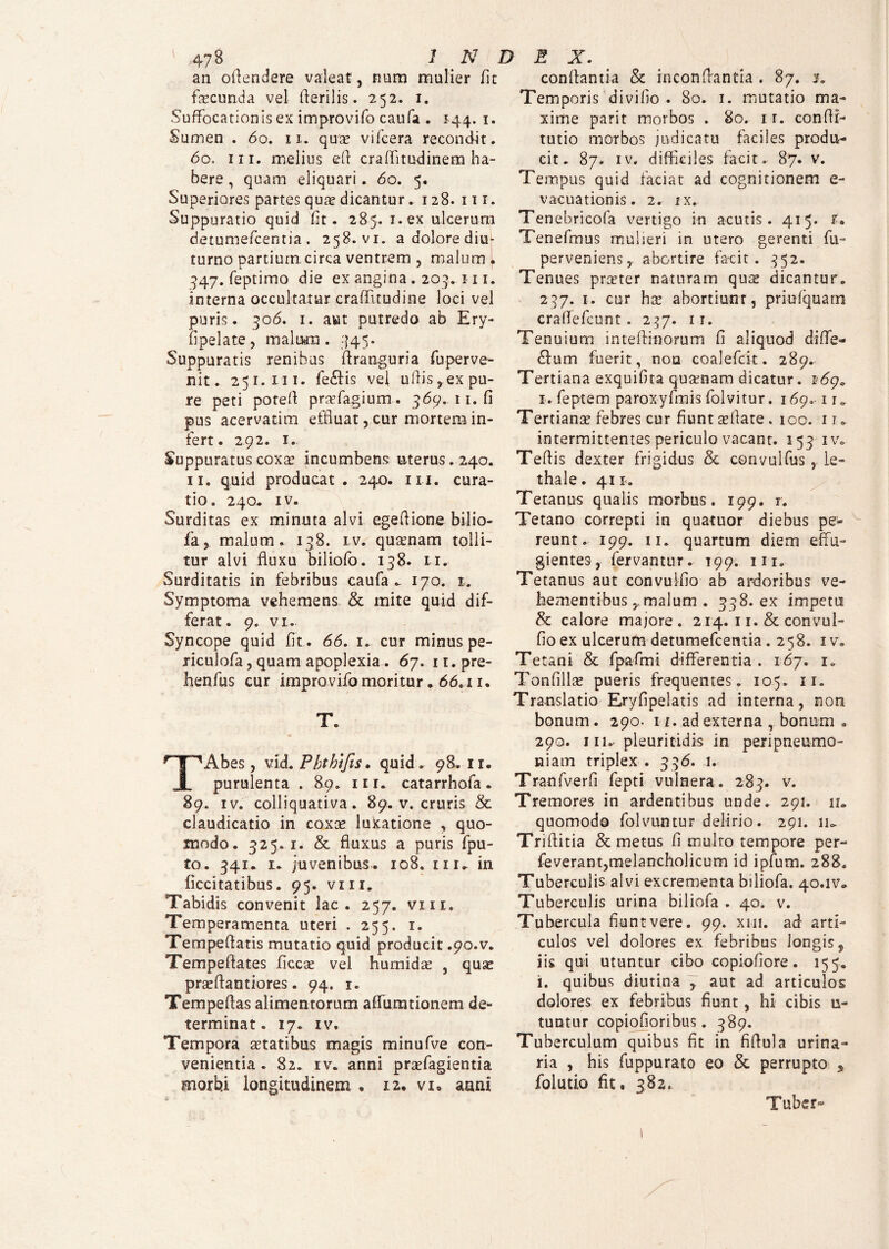 an oflendere valeat, nam mulier fit fecunda vel flerilis. 252. 1. Suffocationis ex improvifo caufa . 144. 1. Sumen . 60. 11. qua? viicera recondit. 60. in. melius efi craffitudinem ha¬ bere , quam eliquari. 60. 5. Superiores partes qua? dicantur. 128. m. Suppuratio quid fit. 285.1. ex ulcerum detumefcentia. 258. vi. a dolore diu¬ turno partium, circa ventrem , malum . 347. feptimo die ex angina . 203. 111. interna occultatur craffuudine loci vel puris. 306. 1. aut putredo ab Ery- fipelate, malum . .745. Suppuratis renibus ftranguria fuperve- nit. 251.111. fe£Hs vel ullis,ex pu¬ re peti potefl pra?fagium. 369. 11. fi pus acervarim effluat, cur mortem in¬ fert . 292. 1. Suppuratus coxa? incumbens uterus. 240. 11. quid producat . 240. m. cura¬ tio. 240. iv. Surditas ex minuta alvi egeflione bilio¬ fa, malum. 138. lv. quinam tolli¬ tur alvi fluxu biliofo. 138. 11. Surditatis in febribus caufa - 170. 1. Symptoma vehemens & mite quid dif¬ ferat. 9. vi. Syncope quid fit . 66. 1. cur minus pe- riculofa, quam apoplexia . 67. it.pre- henfus cur improvifo moritur. 66,11. T. TAbes, vid. Pbthifis. quid, 98.11. purulenta . 89. in. catarrhofa. 89. iv. colliquativa. 89. v. cruris & claudicatio in coxa? luftatione , quo¬ modo. 325. 1. & fluxus a puris fpu- to. 341. 1. juvenibus. 108. m, in ficcitatibus. 95. vnr. Tabidis convenit lac. 257. vm. Temperamenta uteri . 255. 1. Tempeflatis mutatio quid producit .90.V. Tempeflates ficcae vel hurnida? , quas prscflantiores. 94. 1. Tempeflas alimentorum aflumtionem de¬ terminat. 17. iv. Tempora statibus magis minufve con¬ venientia . 82. iv. anni praefagientia morbi longitudinem . 12. vi. anni conflantia & inconflantia . 87. x. Temporis divifio . 80. 1. mutatio ma¬ xime pari t morbos . 80. ir. confff- tutio morbos judicatu faciles produ¬ cit. 87. iv. difficiles facit. 87. v. Tempus quid faciat ad cognitionem e- vacuationis. 2. ix. Tenebricofa vertigo in acutis. 415. r. Tenefmus muheri in utero gerenti fu- perveniens, abortire facit. 352. Tenues pra?ter naturam qua? dicantur. 237. 1. cur ha? abortiunt, priufquatn craflefcnnt. 237. 1 r. Tenuium inteflinorum fi aliquod diffe¬ ram fuerit, nou coalefck. 289. Tertiana exquifita qusenam dicatur. 169* i. feptem paroxyfmis folvitur. 169*11. Tertianae febres cur fiunt a?fiate . 100. 1 u intermittentes periculo vacant. 153 iv. Teflis dexter frigidus & convulfus , Le- thale. 41 x. Tetanus qualis morbus. 199. 1. Tetano correpti in quatuor diebus pe¬ reunt. 199. 11. quartum diem effu¬ gientes, fervantur. 199. m. Tetanus aut convulfio ab ardoribus ve¬ hementibus , malum . 398. ex impetu & calore majore. 214. 11. & convui- fio ex ulcerum detumefcemia .258. 1 v. Tetani & fpafmi differentia . 167. 1. Tonfilfe pueris frequentes. 105. 11. Translatio Eryfipelatis ad interna, non bonum. 290. 11. ad externa , bonum a 290. 111. pleuritidis in peripneumo- niain triplex . 336. i. Tranfverfi fepti vulnera. 283. v. Tremores in ardentibus unde. 291. 11* quomodo folvuntur delirio. 291. lio Triftitia & metus fi multo tempore per- feverant,melancholicum id ipfum. 288. Tuberculis alvi excrementa biliofa. 40.1v,, Tuberculis urina biliofa . 40. v. Tubercula fiunt vere. 99. xhi. ad arti¬ culos vel dolores ex febribus longiss iis qui utuntur cibo copiofiore. 155. i. quibus diutina , aut ad articulos dolores ex febribus fiunt, hi cibis u- tuntur copiofioribus. 389. Tuberculum quibus fit in fiflula urina¬ ria , his fuppurato eo & perrupto 3 folutio fit. 382. Tuber*