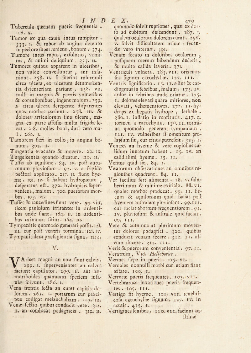 Tubercula quaenam pueris frequentia . 106. x. Tumor ex qua caufa intus rumpitur . 333. 1. & rubor ab angina detento in pe&ore fuperveniens, bonum - 374. Tumore intus rupto, exfolutio, vomi¬ tus, & animi deliquium. 333. 11. Tumores quibus apparent in ulceribus, non valde convelluntur , aut infa- niunt. 258. 11. fi fuerint rubicundi circa ulcera, ex ulcerum detumefcen- tia dyfenteriam pariunt . 258. vn. nulli in magnis & parvis vulneribus & contufionibus , ingens malum . 259. r, circa ulcera derepente difparentes quos morbos pariunt . 258. 111. & dolores articulorum fine ulcere, ma¬ gna ex parte affufio multa frigidae le¬ vat * 218. molles boni,duri vero ma¬ li. 260. 1. Tumorem fieri in collo, in angina bo¬ num . 302. n. Turgentia evacuare & movere. 22. ix. Turgefcentia quando dicatur. 120. 11. Tu (fis ab aquilone, gq. iv. pofl autu¬ mnum pluviofum . 92. v. a frigido pe£fori applicato. 217. 11. fiunt hye- me. 101. iv. fi habeat hydropicum , defperatus efl. 372. hydropicis fuper- veniens, malum . 300. puerorum mor¬ bus. 103. vi. Tuffes & raucedines fiunt vere. 99. vhr. ficcae paululum irritantes in ardenti¬ bus unde fiant. 164. n. in ardenti¬ bus minuunt fitim • 164. 111. Tympanitis quomodo generari poffit. 121. 111. cur pofl ventris tormina. 121. iv. Tympanitidem praefagientia figna. 121.1. V. VArices magni an non fiunt calvis. 299. 1. fupervenientes an calvos faciunt capillatos. 299. ii. aut hae¬ morrhoides quamnam fpeciem infa¬ mae fblvunt. 286. i. Vena frontis fe£a an curet capitis do¬ lorem. 261. 1. portarum cur praeci¬ pue colligat melancholiam. 119. m. Venae fedflio quibus conducit vere. 312. 11* an conducat podagricis . 312, u. quomodo folvit ruptiones, quae ex dar¬ io ad cubitum defcendunt . 287. t. qualem oculorum dolorem curat. 296. v. folvit difficultatem urinae : fecan- dae vero internae. 391. Venam fecato in doloribus oculorum , pofiquam merum bibendum dederis, & multa calida laveris. 371. Ventriculi vulnera. 283. vii. oris mor- fus fignum cacochyliae. 127. 111- Ventris fignificatio . 15. 11. affius & car- diogmus in febribus , malum . 175. iv. ardor in febribus unde oriatur. 175. 1. dolores elevati quare mitiores, non elevati, vehementiores. 272. 11. hy¬ drops ex hepatis hydrope , lethale . 380.1. inflatio in morituris. 417.1. tormen a cacochylia. 130. 11. tormi¬ na quomodo generant tympaniam . 12r. iv. vulneribus fi omentum pro- lapfum fit, cur citius putrefcit. 323. 1. Ventres an hyeme & vere copiofius ca¬ lidum innatum habent . 15. iv. an calidi (fimi hyeme. 15. 11. Ventus quid fit . 84, 1. Ventorum obfervationes an omnibus re¬ gionibus quadrent. 84. 11. Ver facilius fert alimenta . 18. v. falu- berrimum & minime exitiale . 88. vr. quales morbos producat. 99. 11. fic¬ tum & aquilonium quid faciat pofi hyemem auflralem pluviofam . 99.111. cur faciat abortum frequentiorem . 91. iv. pluviofum &, auflrale quid faciat. 90. m. Vere & autumno ut plurimum moven¬ tur dolores podagrici . 320. quibus conducit venam fecare . 312. ;ti. al¬ vum ducere. 312. 111 - Veris & puerorum convenientia. 97.11. Veratrum, Vid. Helleborus . Vermes fa?pe in pueris. 105. vi. Vernales nonnulli morbi cur etiam fiant adlate. ico. 1. Verrucae pueris frequentes. 105. vir» Vertebrarum luxationes pueris frequen¬ tes . 105. 111. Vertigo fit hyeme. 101. vn. tenebri- cofa cacochyltGc; fignum. 127. iv, in acutis. 415. 1. Vertigines finibus. 11 o. vi 1. faciunt au- flrinse
