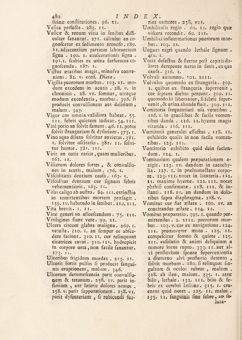 lirina conflitutiones. 96. xi. Vefica perfe£ta . 285. it. Veficas & renum vitia in fenibus diffi¬ culter fanantur. 271. calculus an co gnofcatur ex fedimento arenofo. 189. 11. adjacentium partium laborantium figna . 190. 1. exulcerationis figna . 191.1. fcabies ex urina furfuracea co- gnofcenda. 187. 1. Vibius aetatibus magis, minufve conve¬ niens. 82. v. conf. Diaeta. Vigilia puerorum morbus. 103. vi. mo¬ dum excedens in acutis . 28. v. in chronicis . 28. vi. fomnus, utraque modum excedentia, morbus. 396. fi producit convulfionem aut delirium , malum . 343. Vigor cur omnia validiora habeat. 55. m. febris quietem indicat. 54. 111. Vini potio an folvit famem . 46. 11. potus folvit firanguriam & dyfuriam . 373. 1. Vino aqua diluto folvitur anxietas. 381. 1. folvitur ofcitatio . 381. 11. folvi¬ tur horror. 381. 111. Viris an cutis rarior, quam mulieribus. 262. ir. Vifcerum dolores fortes , & convulfio- nes in acutis, malum. 176. 1. Vifciditatis dentium caufa. 163. 1. Vifciditas dentium cur fignum febris vehementioris. 163. 11. Vifus caligo ab aufiro. 84. 111. extinblio in remittentibus mortem prcefagit . 159. iv. hebetudo in fenibus. 110. xi 1. Vita brevis. 1. 11. Vitae generi an aflfuefcendum. 75. m. Vitiligines fiunt vere. 99. xr. Ulcera circum glabra maligna. 2 69. 1. vetufta. 310. 1. an femper os abfce- dere faciunt. 310. n. cur relinquunt cicatrices cavas. 310.111. hydropicis sn corpore orta,non facile fanantur. 273. 11. Ulceribus frigidum mordax. 213. 11. Ulceris fortis pulfus fi producit fangui- nis eruptionem, malum. 346. Ulcerum detumefcentia parit convulfio- ijem & tetanum. 258. 1 v. parit in- faniam , aut lateris dolores acutos . 258. v. parit fuppurationem . 258. vi. parit dyfenteriam., fi rubicundi fue- rint tumores . 258. vi 1. Umbilicalis regio . 60. 1 r. regio quas vifcera recondit. 60. 111. Umbilici inflammationes puerorum mor¬ bus. 103. IX. Ungues nigri quando lethale fignum . 412. 1. Vocis defeblus & fiertor poft capitis do¬ lores derepente natus in fanis, ex qua caufa. 316. i. Volvuli autumno. 101. xm. Volvulus quomodo ex iiranguria. 309. l. quibus ex flranguria fupervenit , cur feptem diebus pereunt. 309. n. quomodo hi liberantur, fi febris fuper¬ venit , & urina abunde fluit. 309. 111. Vomitoria frequentiori ufu veteribus . ii<5. i.in gracilibus & facile vomen¬ tibus danda . 116. n.hyeme magis vitanda. 116. m. Vomitorii generales effe&us . 118. ir. exhibitio qualis in non facile vomen¬ tibus. 123. m. Vomitorio exhibito quid dein facien- ■ dum. 124. 1. Vomitorium qualem praeparationem e- xigit. 123. iv. dandum in cacochy- lia. 127. 1. in praehume£lato corpo¬ re. 123. vi 1. nocet in lienteria. 122. it. maxime hyeme. 122. m. nocet phthifi confirmatae. 118. 111. & in¬ flanti. 118. iv. an dandum in dolo¬ ribus fupra diaphragma. 128. v. Vomitus cur fiat aeflate . 100. iv. an concitandus aeflate. 114. 11. Vomitus praeparatio. 395. 1. quando per¬ mittendus . 2. xm. puerorum mor¬ bus. 103. v. cur ex navigatione. 124. ni. promovetur motu . 125. ir. compefcitur fomno & quiete . 125. m. exfolutio & animi deliquium a tumore intus rupto. 333. n.aut al¬ vi profluvium fponte fupervenientia a diuturno alvi profluvio detento , folvit morbum . 280. fi relinquat fin- gultum & oculos rubros , malum . 328. ab ileo, malum. 335. 1. atras bilis, lethale. 132. ux. bilis & fe¬ bris ex cerebri laefione. 315. 1. cru¬ entus quid notet . 225. 11. malus . 135. ii, fanguinis fine febre, an luta-