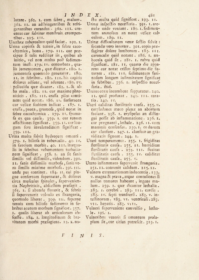 lutare* 362. 1. cum febre, malum. 362. 11. an adilringentibus & refri¬ gerantibus curandus. 362. m. cru¬ entus cur folvitur menftruis erumpen¬ tibus. 225. m. Urethra? tuberculum quid faciat. 192. 1. Urina copiofa & tenuis, in febre caco- chymica, bona. 179. m. cur prae¬ cipue fi talis redditur iis , quibus ab initio, vel non multo poft fedimen- tum ineft. 179. iv. conturbata , qua¬ lis jumentorum, quas dicatur. 180. t. jumentofa quomodo generatur. 180. 11. in febribus. 180. m.his capitis dolores adfunt, vel aderunt. 180. iv. ■ pellucida quas dicatur. 182. i.& al¬ ba mala. 182. 11. cur maxime phre¬ niticis . 182. m. craffa pilos conti¬ nens quid notat. 186. 11. furfuracea cur veficae fcabiem indicat . 187. 1. craffa , pauca , grumofa , quid notat in febre cacochymica . 179. ir. fpumo- fa ex qua caufa. 359. 1. cur renum affecfiones fignificat. 359. n. cur lon¬ gam fore invaletudinem fignificat . 359. 111. Urina multa folvit hydropem omenti . 379. 1. biliofa in tuberculis. 40. iv. in faucium morbis. 40. m. inaequa¬ lis in febribus vehementem turbatio¬ nem fignificat . 358. 1. an fit fanis fimilis vel diffimilis, videndum. 391. 11. fanis diffimilis morbofa , fanis ve¬ ro fimilis minime morbofa. 391. ni. unde pus continet. 184. 11. cui pin¬ gue confertum fupernatat, & dolores circa mufculos fpinales, fupervenien- tia Nephriticis, abfcelTum praefagit . 361. 1. fi abunde fluxerit , & febris fi fupervenerit volvulo ex firanguria, quomodo liberat . 309. ili. fuperne tenuis cum biliofo fedimento in fe¬ bribus acutum morbum fignificat. 357. 1. qualis liberat ab articulorum ab- fcefifu . 184. 1. longitudinem & bre¬ vitatem morbi praffiagiens. 12. x. no- £tu multa quid fignificet. 193. n. Urinas infpe&io neceffaria. 391. 1. are¬ nulas unde veniant. 189. 1. fedimen~ tum arenofum an notet veficas cal“ culum. 189. 11. Urinae difficultatem venae fedio folvit : fecandse vero internas. 301. copia prae- fagitur dolore lumborum. 183. nr. carunculas quid notant . 186. 1. nu¬ becula quid fit . 181. 1. rubra quid fignificat. 181. 11. quarto die appa¬ rens cur notat crifim feptimo die fu¬ turam . 181. ni. fedimentum fari- nofum longam infirmitatem fignificat in febribus. 356. i. infpe&io necef¬ faria . ibid. Uterus coxas incumbens fuppuratus. 240. 11. quid producat . 240. 111. cura¬ tio. 240. iv. Uteri caliditas fierilitatis caufa. 255. v. cotyledones muco plenae an abortum faciant. 238. 1. eryfipelas an dillin- gui polfit ab inflammatione. 236. i, cur praegnanti , lethale . 236. 11. cum mammis confenfus. 230.1. os durum cur claufum . 247.1. daufum an gra¬ viditatis fignum . 244. 1. Uteri temperamenta. 255. x. frigiditas fierilitatis caufa. 255. 11. humiditas fierilitatis caufa . 255. m. ficcitas flerilitatis caufa . 255. iv. caliditas fierilitatis caufa. 255. v. Utero inflammato fupervenit firanguria» 251. 11. convenit calidum. 215.xr. Vulnera extenuationem inducentia . 133« v. magna & prava , atque contufiones fi nullos tumores habeant , ingens ma¬ lum . 259. 1. quas dicantur lethalia . 283. 1. cerebri . 283. iii. cordis . 283. iv. fepti tranfverfi . 283. v. in- tefiinorum . 283. vi. ventriculi. 283. vii. hepatis. 283. vhi. Vulneri fuperveniens convulfio , letha¬ le. 19 S 1. Vulneribus ventris fi omentum prola- pfum fit,cur citius putrefcit. 323. 1. F 1 N 1 S.