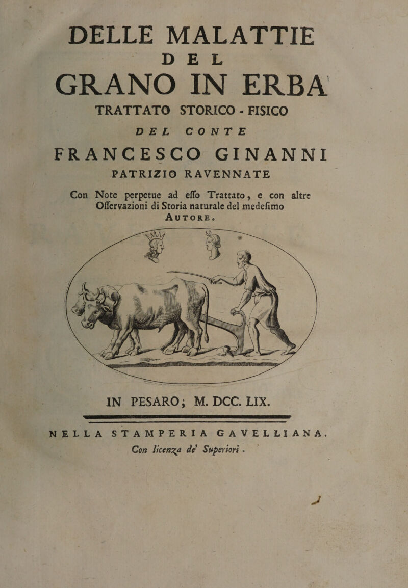 GRANO IN ERBA TRATTATO STORICO - FISICO DEL CONTE FRANCESCO GINANNI PATRIZIO RAVENNATE Con Note perpetue ad eflo Trattato, e con altre Oflervazioni di Storia naturale del medefimo Autore. IN PESARO ; M. DCC. LIX. NELLA STAMPERIA G A VELLI ANA, Con licenza de Superiori. \ J