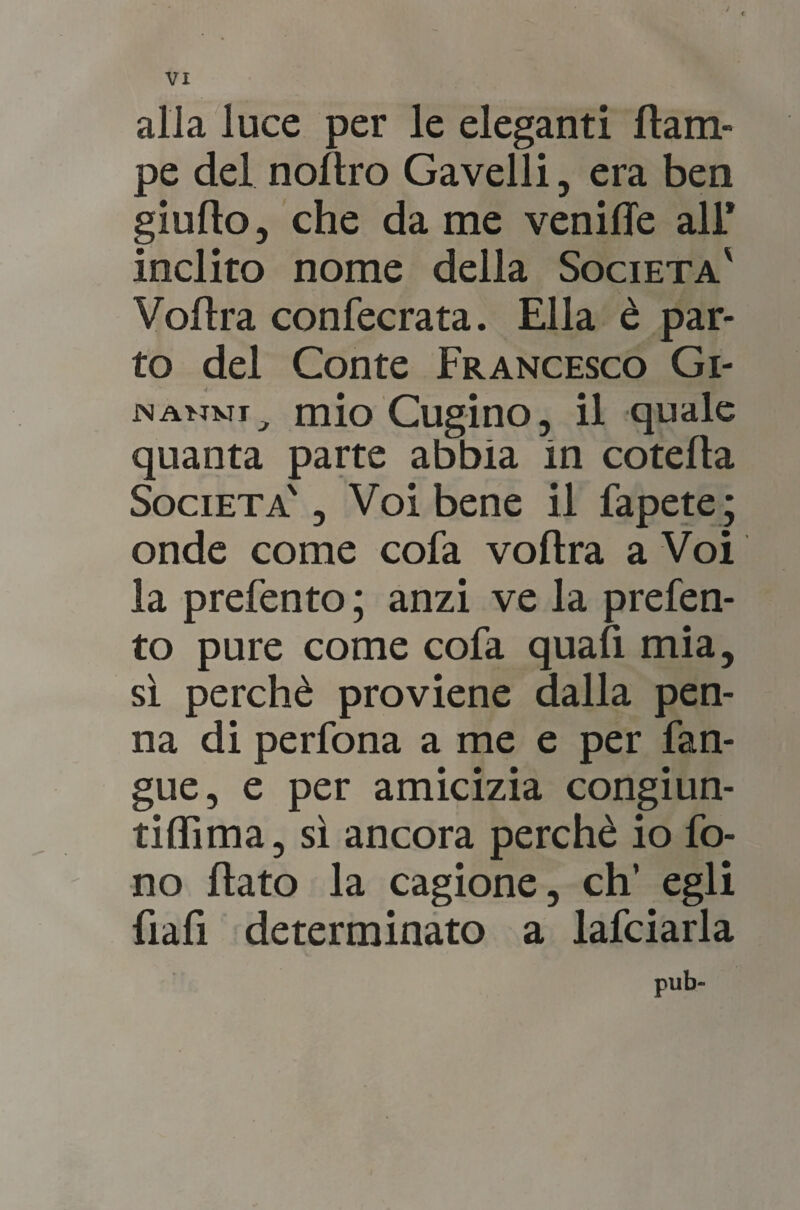 / alla luce per le eleganti (lam¬ pe del nollro Gavelli, era ben giudo, che da me venifle all* inclito nome della Società' Vodra confecrata. Ella è par¬ to del Conte Francesco Gì- JNANMI ^ mio Cugino, il quale quanta parte abbia in coteda Società' , Voi bene il fapete ; onde come cofa vodra a Voi la prefento ; anzi ve la prefen- to pure come cofa quafi mia, sì perchè proviene dalla pen¬ na di perfona a me e per fan- gue, e per amicizia congiun- tidìma, sì ancora perchè io fo¬ no dato la cagione, eh’ egli fiafi determinato a lafciarla