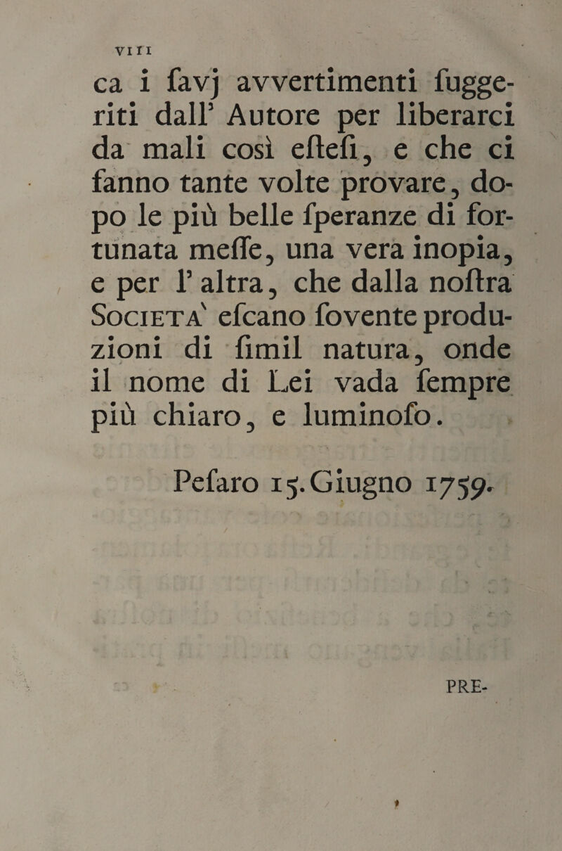 viri ca i favj avvertimenti fugge¬ nti dall’ Autore per liberarci da mali così ellefi, e che ci fanno tante volte provare, do¬ po le più belle fperanze di for¬ tunata mede, una vera inopia, e per l’altra, che dalla nolìra Società' efcano fovente produ¬ zioni di fimil natura, onde il nome di Lei vada fempre più chiaro, e luminofo. Pefaro 15. Giugno 1759- PRE- ♦