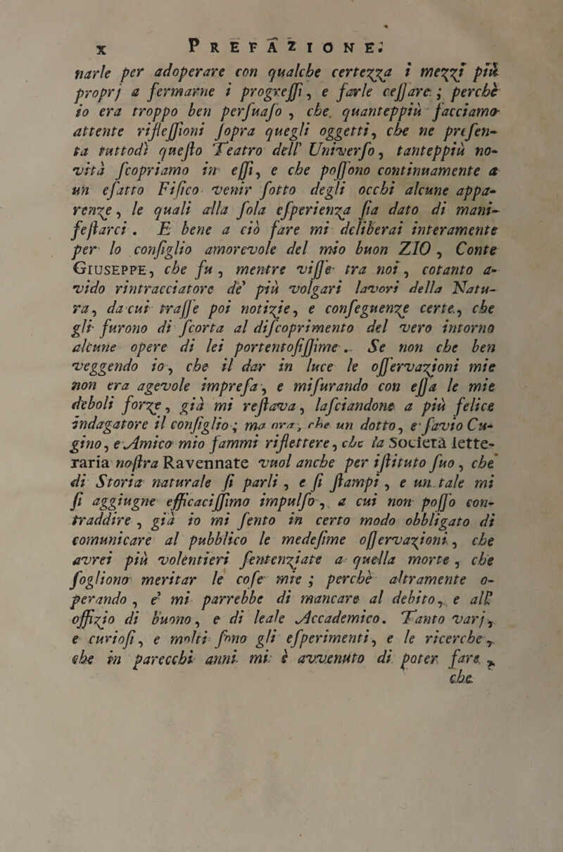 narle per adoperare con qualche certezza i we'gzj più proprj a fermarne i progrejfi, e farle cefiare-. ; perche io era troppo ben perfuajo , che. quanteppiù facciamo- attente rifiejfioni Jopra quegli oggetti, che ne prefen- ta tuttodì qnejlo Teatro del! Univerfo, tanteppiù no¬ vità feopriamo in effl, e che poffono continuamente a un efatto Fi fico venir fotto degli occhi alcune appa¬ rente , le quali alla fola efperienga fi a dato di mani¬ festarci . E bene a ciò fare mi deliberai interamente per lo configlio amorevole del mio buon ZIO , Conte Giuseppe, che fu , mentre viffe■ tra noi, cotanto a- vido ri ritrae datore die più volgari lavori della Natu¬ ra , da cui trafje poi notizie, e corifeguenze certe, che gli furono di feorta al difeoprimento del vero intorno alcune opere di lei portentofifiìme... Se non che ben veggendo io, che il dar in luce le offervazioni mie non era agevole imprefa, e mi furando con efia le mie deboli forze, già mi refiava, lafdandone a più felice indagatore il configlio ; ma nm, che un dotto, e favio Cu«* gino, e Amico mìo fammi riflettere, che la Società lette¬ raria noftra Ravennate vuol anche per ifiituto fuo, che di Storia naturale fi parli , e fi fiampi, e un. tale mi fi agg*ugrie efficaci fiimo impulfo, a cui non pojfo con¬ traddire , già io mi ferito in certo modo obbligato di comunicare al pubblico le medefime ojfervazfoni, che avrei più volentieri fentenziate a quella morte , che fogliono meritar le cofe mie ; perchè altramente o- pelando , c mi parrebbe di mancare al debito, e alU offizfo di buono, e di leale Accademico. Tanto varj, e cudofi, e molti fono gli efperimenti, e le ricerche , che in parecchi anni■ mi è avvenuto di poter fare. *