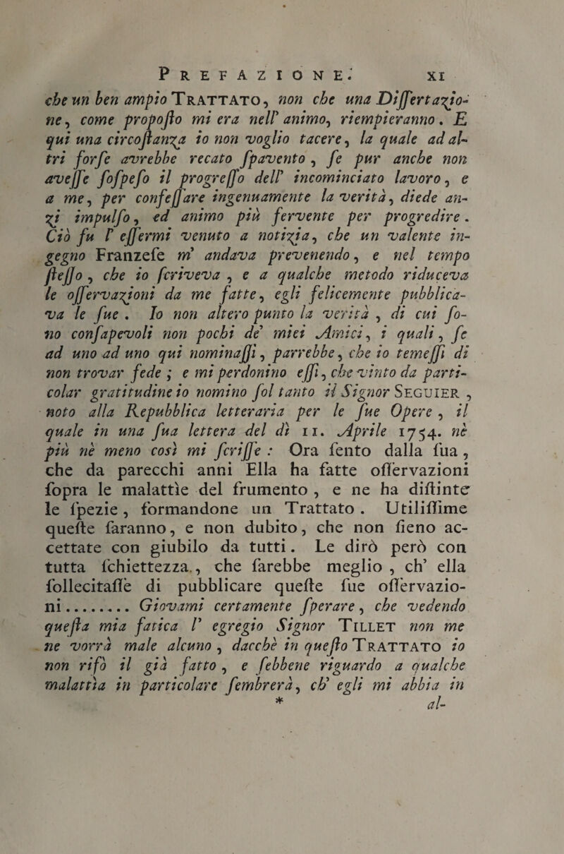 che un ben ampio Trattato, non che una Differiamo¬ ne ? come propofio mi era nell'animo? riempieranno. E qui una circoflanya io non voglio tacere? la quale ad al¬ tri forfè avrebbe recato fpavento ? fe pur anche non avejfe fofpefo il progrejfo dell' incominciato lavoro ? e a me? per corifef are ingenuamente la verità? diede an¬ eti impulfo ? ed animo piu fervente per progredire. Ciò fu r ejfermi venuto a notila? che un valente in¬ gegno Franzefe m andava prevenendo ? e nel tempo ftejjo, che io fcriveva ? e a qualche metodo ri duceva le offervaTÌoni da me fatte? egli felicemente pubblica¬ va le fue . Io non altero punto la verità ? di cui fo¬ no confapevoli non pochi de' miei cimici? i quali ? fc ad uno ad uno qui nominaci ? parrebbe? che io temejfi di non trovar fede ; e mi perdonino ejfi? che vinto da parti- colar gratitudine io nomino fol tanto il Signor Seguier , noto alla Repubblica letteraria per le fue Opere ? il quale in una fua lettera del dì n. .Aprile 1754. nè più nè meno così mi fcriffe : Ora Tento dalla fua ? che da parecchi anni Ella ha fatte olfervazioni fopra le malattìe del frumento , e ne ha diftinter le fpezie , formandone un Trattato . Utiliflìme quelle faranno, e non dubito, che non fieno ac¬ cettate con giubilo da tutti. Le dirò però con tutta fchiettezza., che farebbe meglio , eh’ ella follecitafifè di pubblicare quelle fue olfervazio- ni.Giovami certamente fperare ? che vedendo quefìa mia fatica /’ egregio Signor Tillet non me ne vorrà male alcuno? dacché in queflo Trattato io non rifò il già fatto ? e febbene riguardo a qualche malattìa in particolare fembrerà? eh' egli mi abbia in * al-