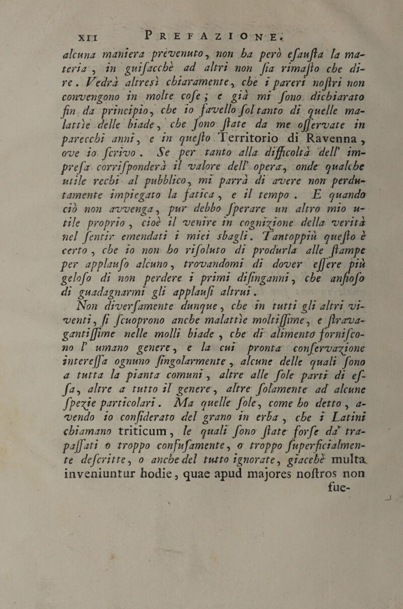 alcuna maniera prevenuto, non ha però efaufa la ma¬ teria , in guifaccbè ad altri non Jia rimafo che di¬ re . Vedrà altresì chiaramente, i pareri nofri non convengono in molte cofe ; e già mi fono dichiarato fin da principio, che io favello fol tanto di quelle ma¬ lattìe delle biade, che Jono fate da me ofervate in parecchi anni, e in quefo Territorio di Ravenna , ove io ferivo . Se per tanto alla difficoltà de IP im- prefa corrifponderà il valore dell’ operai onde qualche utile rechi al pubblico, mt parrà di avere non perdu¬ tamente impiegato la fatica , e il tempo . E quando ciò noti avvenga, pur debbo fperare un altro mio u- tile proprio , cioè il venire in cognizione della verità nel fentir emendati i miei sbagli. 7antoppiù quefo è certo , che io non ho rifoluto di produrla alle fampe per applaufo alcuno, trovandomi di dover ejjere piu gelofo di non perdere i primi difinganni, che anfiofo di guadagnarmi gli applaufi altrui. Non diverfamente dunque, che in tutti gli altri vi¬ venti, fi fcuoprono anche malattìe molti(firn e, e frava¬ gantijftme nelle molli biade , che di alimento fornifco¬ no P umano genere, e la cui pronta confervagione intereffa ognuno fingolarmente , alcune delle quali fono a tutta la pianta comuni , altre alle fole parti di ef- fa, altre a tutto il genere, altre folamente ad alcune fpezje particolari. Ma quelle fole, come ho detto, a- vendo io confìderato del grano in erba , che i Latini chiamano triticum , le quali fono fate forfè da' tra- paffati o troppo confufamente, o troppo fuperficialmen- te deferì tte, o anche del tutto ignorate, giacche multa, inveniuntur hodie, quae apud majores noftros non fue-