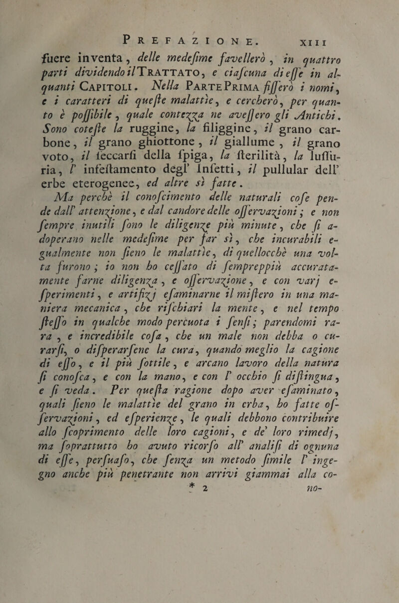 fucre inventa , delle medefime favellerò , in quattro parti dividendoli Trattato, e ciaf cuna di ef]e in al¬ quanti Capitoli. Nella PartePrima fifferò i nomi, e i caratteri di quefie malattìe, e cercherò, per quan¬ to è pofjìbile , contesa ne avefiero gli Antichi, Sono coteffe la ruggine, /# filiggine, il grano car¬ bone, il grano ghiottone, il giallume, il grano voto, il leccarli della fpiga, la llerilità, la lulTu- ria, r infèllamento degl’ Infetti, il pullular dell* erbe eterogenee, ed altre sì fatte. Sfa perchè il conofcimento delle naturali cofe pen¬ de dall' attenzione, e dal candore delle offervanioni ; e non fempre inutili fono le diligente piu minute, che fi a- doperano nelle medefime per far sì, che incurabili e- gualmente non fieno le malattìe, di quellocchè una vol¬ ta furono ; io non ho ceffato di fempreppiù accurata¬ mente farne diligenza , e ofervanone, e con varj e- fperimenti, e artifici efaminarne il miftero in una ma¬ niera mecanica, che rifchiari la mente, e nel tempo fteffo in qualche modo percuota i fenfi ; parendomi ra¬ ra , e incredibile cofa , che un male non debba o cu¬ rar fi^ o difperarfenc la cura, quando meglio la cagione di effo, e il più fittile, e arcano lavoro della natura fi conofia, e con la mano, e con T occhio fi dijlingua, e fi veda. Per quefta ragione dopo aver e faminato, quali fieno le malattìe del grano in erba, ho fatte of¬ fe rvaffoni, ed efperien^e, le quali debbono contribuire allo feoprimento delle loro cagioni, e de loro rimedj, ma fiprattutto ho avuto ricor fi all’ anali fi di ognuna di effe, perfuafi, che ferrea un metodo filmile T inge¬ gno anche più penetrante non arrivi giammai alla co- * 2 «0-