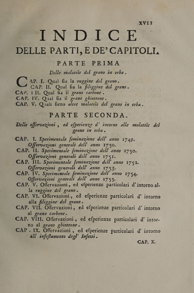 INDICE DELLE PARTI, E DE’CAPITOLI. PARTE PRIMA Velie malattìe del grano in erba . f AP. I. Qual fia la ruggine del grano, GAP, II. Qual fia la filtggine del grano, CAP. I II. Qual fia il grano carbone , CAP. IV. Qual fia il grano ghiottone. CAP. V. Quali fieno altre malattìe del grano in erba. PARTE SECONDA. Velie ojjerva’zjoni , ed efperien'ze d' intorno alle malattìe del grano in erba • CAP. T. Sperimentale femina^ione dell' anno 1749. OjfervaT^iom generali dell’ anno 1750. CAP. II. Sperimentale femina^jone dell' anno 1750. Ojfervanioni generali dell anno 1751. CAP. III. Sperimentale femina^jone dell' anno 1752. OJJerva-gioni generali dell' anno 1753. CAP. IV. Sperimentale femina^ione dell' anno 1754. OJJervaxjoni generali dell' anno 1755. CAP. V. Oflervazioni, ed efperienze particolari dTintorno al¬ la ruggine del grano , CAP. VI. Ofiervazioni, ed efperienze particolari d’ intorno alla fileggine del grano, CAP. VII. Offervazioni, ed efperienze particolari dT intorno al grano carbone. CAP. Vili. Oifervazioni, ed efperienze particolari d’ intor¬ no al grano ghiottone, CAP . IX. Oifervazioni , ed efperienze particolari d’ intorno All’ infejìamento degl' Infetti, CAP. X.