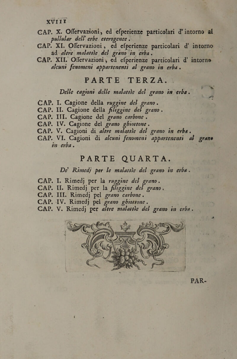 GAP. X. Oflervazioni, ed efperienze particolari d’intorno al pullular dell' erbe eterogenee . CAP. XI. Oflervazioni, ed efperienze particolari d’ intorno ad altre malattìe del grano in erba. CAP. XII. OiTervazioni, ed efperienze particolari d’ intorno alcuni fenomeni appartenenti al grano in erba . PARTE TERZA. Delle cagioni delle malattìe del grano in erba. CAP. I. Cagione della ruggine del grano. CAP. II. Cagione della fuliggine del grano. CAP. III. Cagione del grano carbone . CAP. IV. Cagione del grano ghiottone. CAP. V. Cagioni di altre malattìe del grano in erba. CAP. VI. Cagioni di alcuni fenomeni appartenenti al in erba. ! t*v. . d gran* PARTE QUARTA. De' Ràmedj per le malattìe del grano in erba. CAP. I. Rimedj per la ruggine del grano. CAP. II. Rimedj per la fiUggine del grano. CAP. III. Rimedj pel grano carbone. CAP. IV. Rimedj pel grano ghiottone. CAP. V. Rimedj per altre malattìe del grano in erba. PAR- i