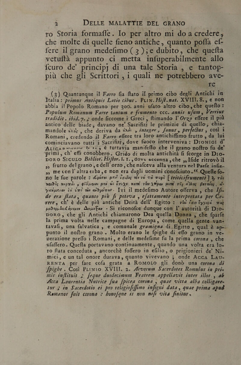 ro Storia formaflè. Io per altro mi do a credere 7 che molte di quelle fieno antiche, quanto polla ef- fere il grano medefimo ( 3 ) ; e dubito, che quella vetufià appunto ci metta insuperabilmente allo fcuro de’ principi di una tale Storia , e tantop- più che gli Scrittori , i quali ne potrebbero ave¬ re (?) Quantunque il Farro fia flato il primo cibo degli Antichi in Italia: primus /tntiquis Latto cibus. Plin .Hifì.nat. XVII1.8., e non abbia i! Popolo Romano per 500. anni ufaro altro cibo , che queflo : Populum Romanum Farro tantum e frumento ccc. annis ufum, Verrius tradidit. ibid.y.j onde ficcome i Greci , (limando 1 ' Or%o edere il più antico delle biade, davano ne’Sacrifizi le primizie di quello, chia¬ mandole b'xaV , che deriva da , integp* , fanus , perfetta* , cosi i Romani, ciedendo il Farro edere tra loro antichifiimo frutto , da lui cominciavano tutti i Sacrifizi, dove fuoco interveniva: Dionigi d’ Ali !»  j i tuttavia manifefto che il grano noftro fa de’ primi, eh’ efiì conobbero. Grido di molta antichità fi feorge in Dio- doro Siculo Bibliot. Hiflor.l. r.,dovw accenna,che „Ifide ritrovò il „ frutto del grano, e dell'orzo , che nafeeva alla ventura nel Paefe infie- „ me con 1’altra eiba , e non era dagli uomini conofciutoQuelle fo¬ no le fue parole : «st'paW y^ toiS'ec ri* 71 vi iri/p? [ triticifrumentiJ X, th zei$r; itapnòìi , tyCoyuov //« di trvyt zane 7lto \vpcu ytm rfj «M»; perori*; . «- •y»wy<u’ov lì Ciro rav oris-pdnuv ■ Ivi il medefimo Autore oflerva , che Ift- de era fiata, quanto piu fi poteva , ejattamente interpretata per Ce¬ rere , eh’ è delle più antiche Deità deli’ Egitto : 7IÌÒ tyytsd 1r«; ytbtpylujdLlyuor Anyu^cui • Si riconofce dunque con L’ autorità di Dio- doro , che gli Antichi chiamarono Dea quella Donna , che fparfe la prima volta nelle campagne di Europa, come quella gente van- tavafi, una falvatica , e comunale gramigna di. Egitto , qual è ap¬ punto il noflro grano . Molto erano le fpighe di elio grano in ve¬ nerazione predo i Romani, e delle medefime fu la prima corona , che ufaflero. Quefta portavano continuamente, quando una volta era lo¬ ro fiata conceduta , ancorché fodero in efilio, o prigionieri de’ Ni- mici, e un tal onore durava, quanto vivevano ; onde Acca Lau- RENta per fare cofa grata a Romolo gli donò una corona di fpighe . Così Plinio XVIli. 2. Arvovum Sacerdote Romulus in pri¬ mis injiituit ; feque duodecimum Fratrem appeliavit inter illos , ab Acca Laurentia Nutrice fua fpiceq corona , quae vitta alba colligare- tur j in Sacerdotio ei prò reìigiofijfuno inftgni data, quae prima apui Remano* fuit corona : honojqtte is non nifi vita fluitar*
