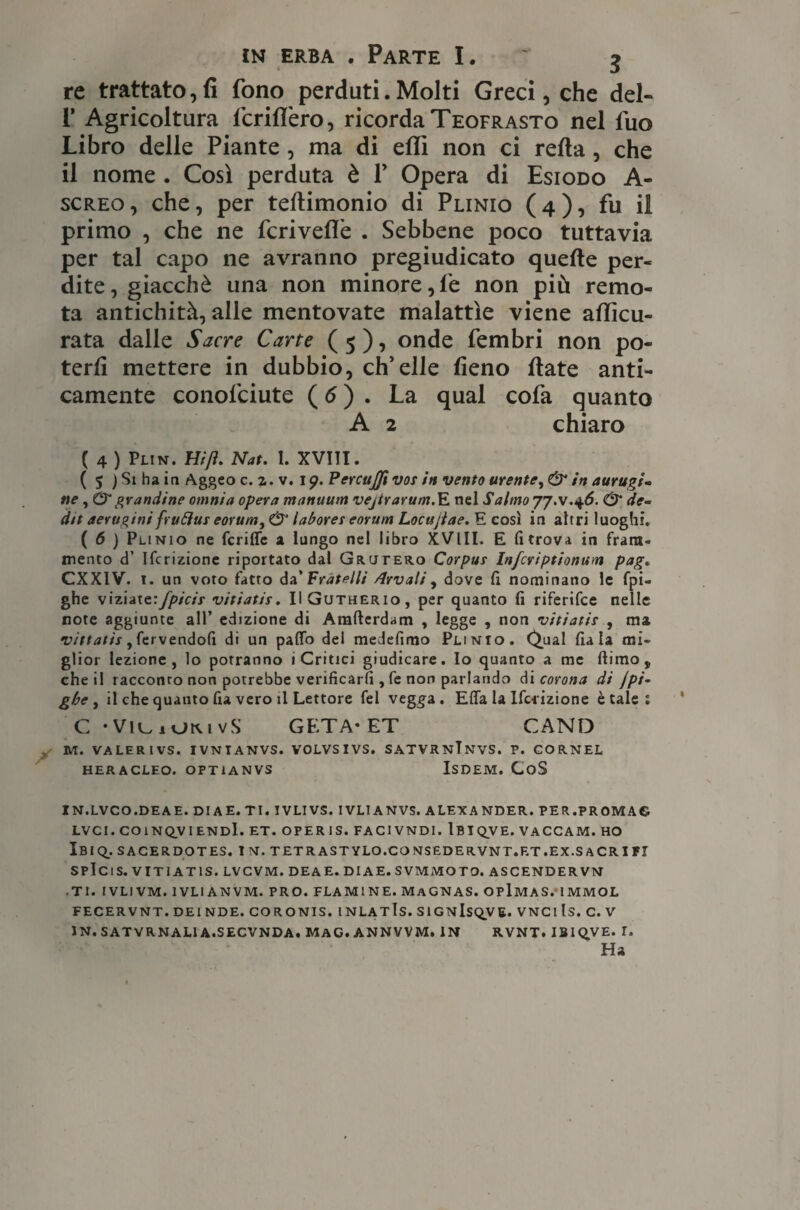 re trattato, fi fono perduti. Molti Greci, che del- r Agricoltura IcrilTero, ricorda Teofrasto nel luo Libro delle Piante, ma di eflì non ci refta , che il nome . Così perduta è P Opera di Esiodo A- screo, che, per teftimonio di Plinio (4), fu il primo , che ne fcriveffe . Sebbene poco tuttavia per tal capo ne avranno pregiudicato quelle per¬ dite, giacché una non minore,fe non più remo¬ ta antichità, alle mentovate malattìe viene accu¬ rata dalle Sacre Carte ( 5 ), onde fembri non po¬ terli mettere in dubbio, ch’elle fieno fiate anti¬ camente conolciute ( 6 ) . La qual cofa quanto A 2 chiaro ( 4 ) Plin. Hi fi. Nat. I. XVIII. ( 5 ) Si ha iti Aggeo c.z.v. i p. Percujft vos in vento urente, & in aurugi- ne, & grandine omnia opera manuum vejtrarum.E nel Salmo & de- dit aerugini fruóìus eorum, & labores eorum Locujlae. E così in altri luoghi. ( 6 ) Plinio ne fcriffc a lungo nel libro XVlll. E fi trova in fram¬ mento d’ Ifcrizione riportato dal Grutero Corpus Infcriptionum pag. CXXIV. 1. un voto fatto da’ Fratelli /Irvali, dove fi nominano le fpi- ghe viziate:fpicis vitiatis. IIGutherio, per quanto fi riferifce nelle note aggiunte all’ edizione di Amfterdam , legge , non vitiatis , ma vittatis, fervendofi di un paflb del medefimo Plinio. Qual fiala mi¬ glior lezione, lo porranno i Critici giudicare. Io quanto a me (limo, che il racconto non potrebbe verificarli, fe non parlando di corona di jpi- gbe , il che quanto fu vero il Lettore fel veg^a . Efia la Ifcrizione è tale 1 C • Vie, 1 otvivS GETA-ET CAND UT. VALER IVS. IVNTANVS. VOLVSIVS. SATVRNTNVS. P. CORNEL HERACLEO. OPT1ANVS ISDEM. CoS IN.LVCO.DE A E. DIA E. TI. IVLIVS. IVLIANVS. ALEXANDER. PER.PROM AG LVCI. COiNQVIENDl. ET. OPER IS. FACI VND1. Ibiqve. VACCAM. HO IbIQ_. SACERDOTES. I N. T ETR AST YLO.CO NSEDE RVNT.F.T .EX.SACRITI SPlClS. VITIATIS. LVCVM. DEA E. DIAE. SVMMOTO. ASCENDER VN .TI. I VL1 VM. 1VL1 ANVM. PRO. FLAMINE. MaGNAS. OPlMAS. IMMOL FECERVNT. DEI NDE. CORONIS. INLATls. SlGNlSQVE. VNCI Is. C. V IN. SATVRNALI A.SECVNDA» MAC.ANNVVM, IN RVNT. IBIQVE. r.