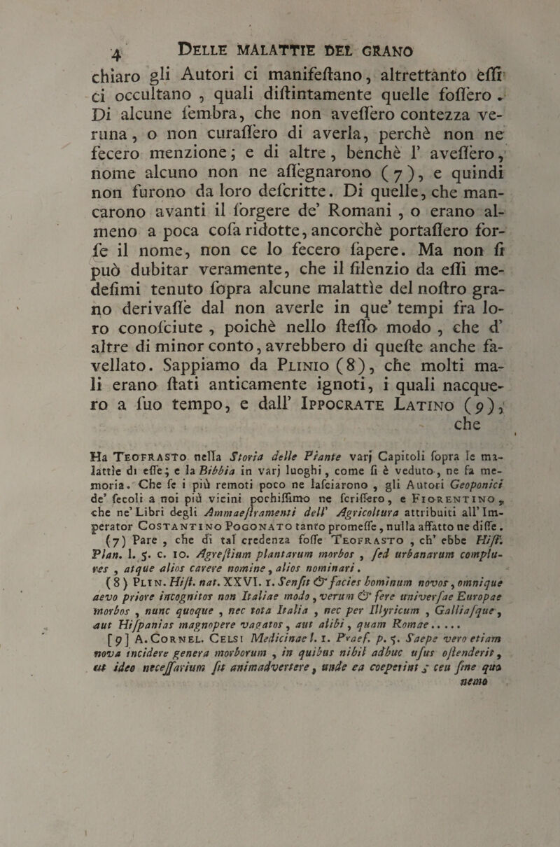 chiaro gli Autori ci manifedano, altrettanto èffi ci occultano , quali didimamente quelle fodero . Di alcune fembra, che non avellerò contezza ve¬ runa, o non diraderò di averla, perchè non ne fecero menzione ; e di altre, benché f avedèro, nome alcuno non ne adègnarono (7), e quindi non furono da loro defcritte. Di quelle, che man¬ carono avanti il forgere de’ Romani , o erano al¬ meno a poca cofa ridotte, ancorché portadero for¬ fè il nome, non ce lo fecero fapere. Ma non fi può dubitar veramente, che il dlenzio da edì me- defimi tenuto fopra alcune malattìe del noftro gra¬ no derivadè dal non averle in que’ tempi fra lo¬ ro conofciute , poiché nello dedò modo , che d’ altre di minor conto, avrebbero di quede anche fa¬ vellato . Sappiamo da Plinio ( 8 ), che molti ma¬ li erano dati anticamente ignoti, i quali nacque¬ ro a fuo tempo, e dall’ Ippocrate Latino (p), che Ha Teofrasto nella Storia delle Piante vari Capitoli fopra le ma¬ lattie di elle; e la Bibbia in varj luoghi, come fi è veduto, ne fa me¬ moria. Che fc i più remoti poco ne lafciarono , gli Autori Geoponici de’ fecoli a noi più vicini pochiflimo ne fcriffero, e Fiorentino, che ne’Libri degli Ammaefìramenti dell' Agricoltura attribuiti all’Im- perator Costanti no Pogonato tanto promette, nulla affatto ne ditte . (7) Pare , che di tal credenza fotte Teofrasto , eh’ ebbe Hi fi. Pian. 1. 5. c. io. Agre/ìiuin plantarum morbo? , fed tirbanarum compiu¬ te? , atque alins carere nomine, alias nominari. (8) Pli n. Hijt. nat. XXVI. r. Senftt & facies borninum novos, omnique aevo priore incognito? non Italine modo , veruni & fere univerfae Europae rnorbos , nane quoque , nec tota Italia , nec per Illyricum , Galli a [que, aut Hi [pania? magnnpere vagato?, aut alibi, quam Romae. (9) A.Cornel. Celsi Medicinae t. I. Praef. p. <j. Saepe vero etiarn nova incidere genera morborum , in quibus nibil adbuc ufus ojlenderit, m ideo necejfarium [t animadvertere, onde e a coeperint ; ceu fine quo, nona