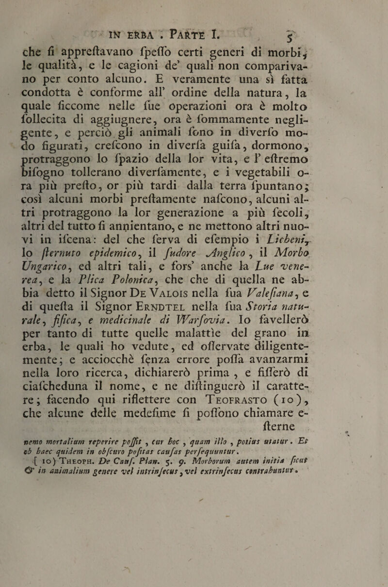 che fi appallavano fpelfo certi generi di morbi, le qualità, e le cagioni de’ quali non compariva¬ no per conto alcuno. E veramente una sì fatta condotta è conforme all’ ordine della natura, la quale ficcome nelle lue operazioni ora è molto follecita di aggiugnere, ora è fommamente negli¬ gente , e perciò gli animali fono in diverfo mo¬ do figurati, crefcono in diverfa guifa, dormono, protraggono lo Ipazio della lor vita, e 1’ eftremo bifogno tollerano diverfamente, e i vegetabili o- ra più prefio, or più tardi dalla terra fpuntano; così alcuni morbi preflamente nafcono, alcuni al¬ tri protraggono la lor generazione a più fecoli, altri del tutto fi annientano, e ne mettono altri nuo¬ vi in ifcena: del che ferva di efempio i Licheni? lo [temuto epidemico, il fudore ^Anglico , il Morbo Ungarico, ed altri tali, e fors’ anche la Lue velie¬ re a, e la Plica Polonica, che che di quella ne ab¬ bia detto il Signor De Valois nella fua Valefiana, e di quella il Signor Erndtel nella fua Storia natu¬ rale, fi fica, e medicinale di Warfovia. Io favellerò per tanto di tutte quelle malattìe del grano in erba, le quali ho vedute, ed oflervate diligente¬ mente; e acciocché f^nza errore polla avanzarmi nella loro ricerca, dichiarerò prima , e fifiérò di ciafcheduna il nome, e ne dìfiinguerò il caratte¬ re; facendo qui riflettere con Teofrasto (io), che alcune delle medefime fi pollòno chiamare e~ fierne newo mortalium reperire pojfit , (ar Boc , quam ilio , potitts utatur. Et cb baec qttirfem in obfcuro pofitas caufas perfequuntur. [ io) Theoph. De Cattf. Pian. 5. 9. Morborum aittem initia ftcuì O* in animalium genere vel intrinjecus ,vel extrin/ecas contrabantur «