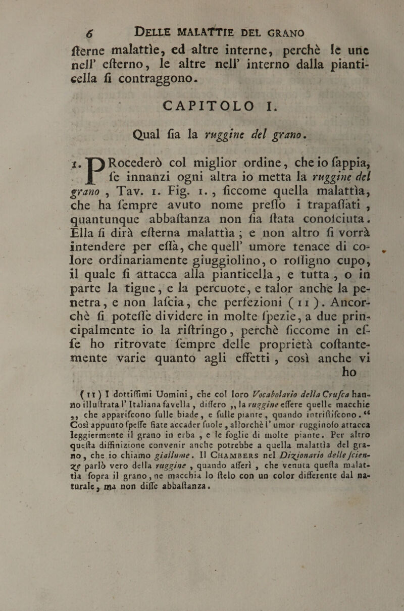 (terne malattìe, ed altre interne, perchè le une nell’ eflerno, le altre nell’ interno dalla pianti¬ cella fi contraggono* CAPITOLO I. Qual fia la ruggine del grano. i. T)Rocederò col miglior ordine, che io fappia, l le innanzi ogni altra io metta la ruggine del grano , Tav. i. Fig. i. , ficcome quella malattìa, che ha Tempre avuto nome prellò i trapalati , quantunque abbaltanza non fia fiata conoiciuta. Ella fi dirà eflerna malattìa ; e non altro fi vorrà intendere per eflà, che quell’ umore tenace di co¬ lore ordinariamente giuggiolino, o rolligno cupo, il quale fi attacca alla pianticella, e tutta , o in parte la tigne, e la percuote, e talor anche la pe¬ netra , e non lafcia, che perfezioni ( 11 ). Ancor¬ ché fi poteflè dividere in molte fpezie, a due prin¬ cipalmente io la riftringo, perchè ficcome in ef¬ fe ho ritrovate Tempre delle proprietà collante¬ mente varie quanto agli effetti , così anche vi ho ( » « • • . ' * ~ * , . f THf ( il ) I dottiflimi Uomini, che col loro Vocabolario della Crufca han¬ no illullrata l’Italiana favella , dilfero ,, la ruggine elfere quelle macchie ,, che apparifeono tulle biade, e fulle pianre , quando intrilìifcono. u Così appunto fpeflTe fiate accader fuole , allorché i’ umor rugginofo attacca leggiermente il grano in erba , e le foglie di molte piante. Per altro quella diffinizione convenir anche potrebbe a quella malattìa del gra¬ no, che io chiamo giallume. Il Chambers nel Digjonario delleJcien- %e parlò vero della ruggine , quando alteri , che venuta quella malat¬ tìa fopra il grano, ne macchia lo lido con un color differente dal na¬ turale, ma non dille abbaltanza.