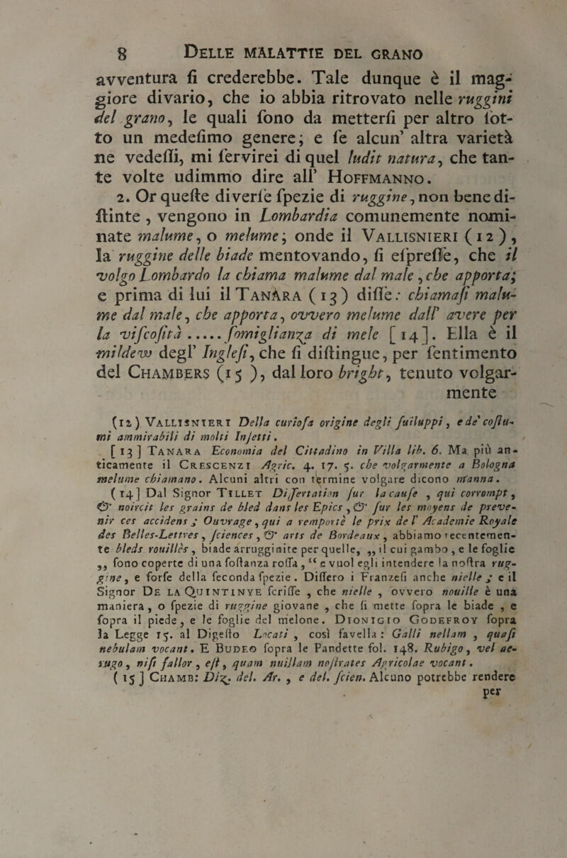 avventura fi crederebbe. Tale dunque è il mag¬ giore divario, che io abbia ritrovato nelle ruggini del grano, le quali fono da metterli per altro lòt¬ to un medefimo genere; e fe alcun altra varietà ne vedelli, mi fervirei di quel ludit natura, che tan¬ te volte udimmo dire all’ Hoffmanno. 2. Or quelle divede fpezie di ruggine ^ non bene di¬ pinte , vengono in Lombardia comunemente nomi¬ nate malume, o melume; onde il Vallisnieri (12 ) , la ruggine delle biade mentovando, lì efprefiè, che il •volgo Lombardo la chiama malume dal male , che apporta; e prima di lui ìITanÀra (13) dille: cbiamafi malu¬ me dal male, che apporta, ovvero melume dalV avere per la vifcofità.forni gli anga di mele [14]. tlla è il mildew degl’ bigieche fi diftingue, per fentimento del Chambers (15)5 dal loro bright, tenuto volgar¬ mente (li) Vallisnieri Della curio fa origine degli fuiluppi, e de cojìtt- mi ammirabili di molti Injetti. [ 13 ] Tanara Economia del Cittadino in Villa lib. 6. Ma più an¬ ticamente il Crescenzi /tgric. 4. 17. 5. che volgarmente a Bologna melume chiamano. Alcuni altri con termine volgare dicono trfanna. (14] Dal Signor Tillet Difertation (ur lacaufe , qui corrompi , & noircit lei grains de bled danr ler Epics , & fur les moyens de preve¬ nir cer acctdens s Ouvrage , qui a remportè le prix de /’ Academie Royale der Belles-Lettres , Jciences , & arts de Bordeaux , abbiamo t ecenremen- te bleds rottiliès , biade arrugginite per quelle, ,, tl cui gambo , e le foglie ,, fono coperte di una foftanza ro(Ta , u e vuol egli intendere la noftra rug¬ gine ^ e forfè della feconda fpezie . Diflero i Franzefi anche ni elle j e il Signor De laQuintinye fcriffe , che nielle , ovvero nouille è una maniera , o fpezie di ruggine giovane , che (i mette fopra le biade , e fopra il piede, e le foglie del melone. Dtonigio Godefroy fopra la Legge 15. al Digefto Locati , così favella: Galli nellam , quaft nebulatn vocant. E Bude© fopra le Pandette fol. 148. Rubigo, vel ac¬ ni go , nifi fallar ^ ejt, qttam nuijlam nojìrates /Igricolae vocant. ( 15 J Chamb: Digj; del. Ar. , e del. fcien. Alcuno potrebbe rendere per
