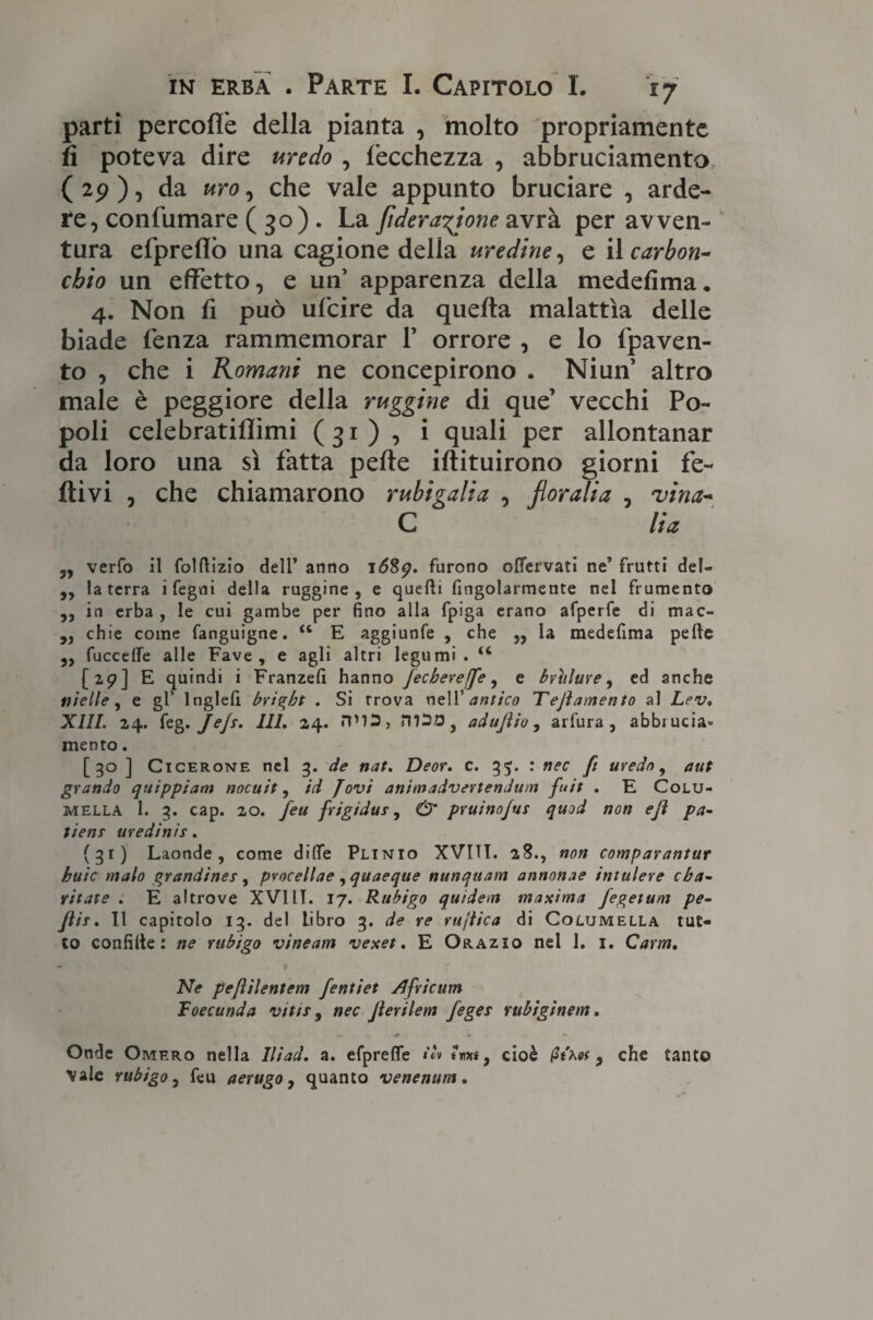 parti percofìè della pianta , molto propriamente fi poteva dire uredo , lècchezza , abbruciamento (29 ), da uro, che vale appunto bruciare , arde¬ re, confumare ( 30) . La fideranione avrà per avven¬ tura efpreflò una cagione delia uredine, e il carbori- cbio un effetto, e un’ apparenza della medefìma. 4. Non fi può ufcire da quella malattìa delle biade fenza rammemorar F orrore , e lo fpaven- to , che i Romani ne concepirono . Ni un’ altro male è peggiore della ruggine di que’ vecchi Po¬ poli celebratiflìmi (31), i quali per allontanar da loro una sì fatta pelle iltituirono giorni fe¬ divi , che chiamarono rubigalia , floralia , vina- C Ha j, verfo il folftizio dell’ anno 1689. furono oflervati ne’ frutti del- „ la terra i fegni della ruggine, e quelli fingolarmente nei frumento ,, in erba , le cui gambe per fino alla fpiga erano afperfe di mac- ,, chie come fanguigne. “ E aggiunfe , che ,, la medefìma pelle 3, fuccelfe alle Fave, e agli altri legumi. “ [29] E quindi i Franzeli hanno fecbereffe, e brillare, ed anche nielle, e gl’ lnglefi brigbt . Si trova nell' antico Dejìamento al Lev. XIII. 24. feg. JeJs. III. 24. m30} adujìio, arfura , abbrucia» mento. [ 30 ] Cicerone nel 3. de nat. Deor. c. 35. : nec fi uredo, aut grondo quippiam nocuit, id fov't ani madv erteti duna fuìt . E Colu- mella 1. 3. cap. 20. feu frigidaì, & pruinojus quod non ejì pa- tieni uredinii. (31) Laonde, come dille Plinio XVITT. 28., non comparantur buie malo grondimi , procellae , quaeque nunquam annonae intulere eba- vitate . E altrove XVIli. 17. Rubigo quidem maxima fegetum pe- Jìis. Il capitolo 13. del libro 3. de re rujtica di Columella tut¬ to confitte : ne rubigo vìneam vexet. E Orazio nel 1. 1. Carm. Ne pejlilentem fentiet /Jfrìcum Foecunda vitti, nec Jìerilem fegei rubiginem. Onde Omero nella Iliad. a. efprelfe iti uixs, cioè , che tanto Vaie rubigo, feu aerugo, quanto venenum.
