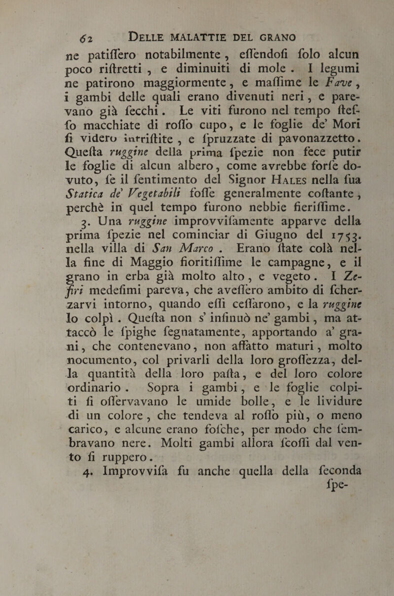 ne patidero notabilmente , ed'endofi folo alcun poco ristretti , e diminuiti di mole . I legumi ne patirono maggiormente, e malfime le Fave , i gambi delle quali erano divenuti neri, e pare¬ vano già fecchi. Le viti furono nel tempo ftef- fo macchiate di rodò cupo, e le foglie de Mori fi videro intriftite , e fpruzzate di pavonazzetto. Quella ruggine della prima fpezie non fece putir le foglie di alcun albero, come avrebbe forfè do¬ vuto, fe il fentimento del Signor Hales nella fua Statica de’ Vegetabili folle generalmente collante , perchè in quel tempo furono nebbie fieridìme. 3. Una ruggine improvvifamente apparve della prima fpezie nel cominciar di Giugno del 1753. nella villa di San Marco . Erano Hate colà nel¬ la fine di Maggio fioritidìme le campagne, e il grano in erba già molto alto , e vegeto . I Ze¬ firi medefimi pareva, che avedèro ambito di fcher- zarvi intorno, quando edì ced'arono, e la ruggine lo colpì . Quella non s’infinuò ne’ gambi, ma at¬ taccò le fpighe fegnatamente, apportando a gra¬ ni , che contenevano, non affatto maturi, molto nocumento, col privarli della loro grodèzza, del¬ la quantità della loro palla, e del loro colore ordinario . Sopra i gambi, e le foglie colpi¬ ti fi od'ervavano le umide bolle, e le lividure di un colore , che tendeva al rodò più, o meno carico, e alcune erano fofche, per modo che fem- bravano nere. Molti gambi allora fcodì dal ven¬ to fi ruppero. 4. Improvvifa fu anche quella della feconda fpe-