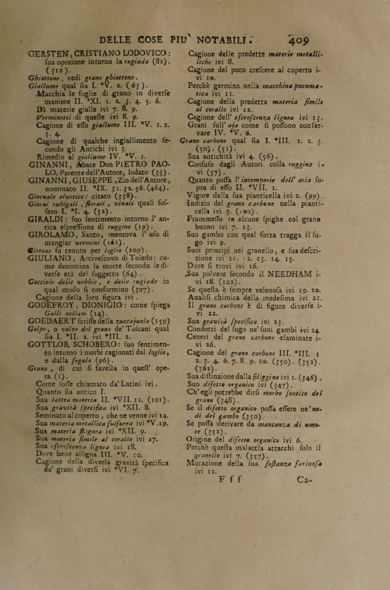 GERSTEN, CRISTIANO LODOVICO : Tua opinione intorno la rugiada (82). Ghiottone , vedi grano ghiottone . Giallume qual fia I. *V. 2. (63). Macchia le foglie di .grano in diverfe maniere II. *XI. 1. 2. £• 4. J. 6. Dà materie gialle ivi 7. 8. 9. Verminetti di quelle ivi 8. 9. Cagione di elfo giallume III. *V. 1.2. 3- 4- Cagione di qualche ingiallimento fe- condo gli Antichi ivi 3. Rimedio al giallume IV. *V. r. GINANNI, Abate Don Pi ETRO PAO¬ LO, Parente dell’Autore, lodato (33). GINANNI, GIUSEPPE ,Zio dell'Autore, nominato II. *IX. 31. 32.56. (464). Giornale elvetico: citato (338)* Giorni rubigali , florali , vinalt quali fof- fero 1. *1. 4. (32). GIRALDI : fuo fentimento intorno 1’ an¬ tica efprefTìona di ruggine (19). GIROLAMO, Santo, mentova 1’ ufo di mangiar vermini ( 141 ). Gittone fu tenuto per loglio (209). GIULIANO, Arcivefcovo di Toledo: co¬ me denomina la morte fecondo ledi- verfe età dei /oggetto (64) . Gocciole delle nebbie, e delle rugiade in qual modo fi conformino (307). Cagione della loro figura ivi . GODEFROY , DION1GIO : come fpiega Galli nellam (14). GOEDAERT fcrifìe delia zuccajuola (159) Golpe, o volpe del grano de’Tofcani qual fia I. *11. 2. ivi *111. 2. GOTTLOB, SCHOBERO: fuo fentimen¬ to intorno i morbi cagionati dal loglio, e dalla fegala (96) . Grano , di cui -fi favella in quell’ ope¬ ra (1). Come ioffe chiamato da’ Latini ivi. Quanto fia antico I. Sua lattea materia II. *VII. II. (iOl). Sua gravità specifica ivi *XII. 8. Seminato al coperto , che ne venne ivi 14. Sua materia metallica fulfurea ivi *V.ip. Sua materia ftagnea ivi *XII. 9. Sua materia flmile al corallo ivi 17. Sua (fcrefcent.a lignea ivi 18. Dove bene alligna III. *V. io. Cagione della diverfa gravità fpecifica de’ grani diverfi ivi *VI. f. 4° 9 Cagione delle predette materie metalli- Itche ivi 8. Cagione del poco crefcere ai coperto i- vi io. Perchè germina nella macchina pnettma- tica ivi 11. Cagione della predetta materia flmile al corallo ivi 12. Cagione dell’ efcrefcenza lignea ivi 13. Grani full’ aja come fi poflono confer- vare IV. *V. 6. Grano carbone qual fia I. *111. 1. 2. 3. (50). (si). Sua antichità ivi 4. (56) . Confufo dagli Autori colla ruggine i- vi (57) • Quinto polla 1’ intemperie dell' aria fo» pra di efTo II. *VÌI. 1. Vigore della fua pianticella ivi 2. (99). Indizio del grano carbone nella pianti¬ cella ivi 3. (100). FrammelTo in alcune fpighe col gran» buono ivi 7. 13. Suo gambo con qual forza tragga il fu¬ go ivi 9. Suoi principi nel granello, e fua defini¬ zione ivi II. 12. 13. 14. 15. Dove fi trovi ivi 16. .Sua polvere fecondo il NEEDHAM i- vi 18. (102). Se quefla è fempre velenofa ivi 19. 20. Analifi chimica della medefima ivi 21., Il grano carbone è di figure diverfe i- vi 22. Sua gravità fpeciflca ivi 23. Condotti del fugo ne’fuoi gambi ivi 24, Ceneri del grano carbone -efarmnate 1- vi 26. Cagione del grano carbone IIL *111. 1 2. 3. 4. 6. 7. 8. 9. io. (350). (352). (3*2). Suadiflinzione à&W&fUiggine ivi 1. (346) . Suo difetto organico ivi (347) . ’Ch’egli potrebbe dirfi morbo fornico del grano (348). Se il difetto organico pofTa eflere ne’ae¬ di del gambo (350) Se pofTa derivare da mancanza di umo- Origine del difetto organico ivi 6. Perchè quefla malattìa attacchi folo il granello ivi 7. (357). Mutazione della fua foflanza far ino fa ivi 11. F f f Ca-