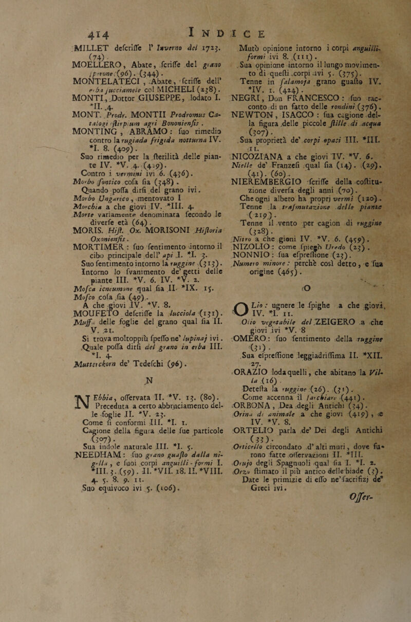 MILLET deferite l’ Inverno del 1723. (74) MOELLERO, Abate, fcri(Te del grano jperone (96). (344). MONTELATECI , Abate, ferite dell’ 1•>bi* cucciamele col MICHELI (238). MONTI, Dottor GIUSEPPE, lodato I. *11. .4- MONT. Prcdr. MONTII Prodromus Ca¬ talani jìirp.um agri Bononienfis . MONTINO , ABRAMO : fuo rimedio contro la rugiada frigida notturna IV. *1- 8- (4°9). , Suo rimedio per la flerilità delle pian¬ te IV. *V. ,4. (4 :?). Contro i venpirti ivi 6. (436). Mo<bo fornico cofa fia (348) . Quando porta dirli del grano ivi. Morbo Ungarico, mentovato I Morchia a che giovi IV. *111. 4. Morte variamente denominata fecondo le diverfe età (64) . MORIS. tìifl. Ox. MORISONI Hi fiori a Oxonienfìs. MORTIMER : fuo fentimento intorno il cibo principale dell’ api J. II. 3. Suo fentimento intorno la ruggine (313). Intorno lo fvammento de’ getti delle piante III. *V. 6. IV. *V. 2. Mofca icneumone qual fia IL *IX. IJ. Mofco cofa .fia (49),. A che giovi IV. *V. 8. MOUFETO deferite la lucciola (131). Mujf< delle foglie del grano qual fia II. V. .21. Si trova moltoppm fpeflo ne’ lupinaj ivi. Quale porta dirti del grano in erba III. *1. 4- Muttsrckorn de’ Tedefchi (96). N N Ubbia, ortervata II. *V. 13. (80). Preceduta a certo abbrneiamento del¬ le foglie il. *V. 23. Come fi conformi III. *1. 1. Cagione della figura delle fue particole U?7) • Sua indole naturale III. *1. 5. NEEDHAM : fuo grano guajìo dalla ni¬ gella , e fuoi corpi angui IIi - formi I. *111.3. (59). II. *VII. 18. II.*VIII. 4. 5. 8. 9. ir. Suo equivoco ivi 5. (106). Mutò opinione intorno i corpi anguilla form' ivi 8. (111) . . Sua opinione intorno il lungo movimen¬ to di quelli ..corpi .ivi 5. (375). Tenne in falamoja grano guaito IV. *IV. 1. (424) . NEGRI, Don FRANCESCO: fuo rac¬ conto di un fatto delle rondini (376). NEWTON, ISACCO: fua cagione del¬ la figura .delle piccole filile. di acqua (307)- Sua proprietà de' corpi opaci III. *111. ti t. NICOZIANA a che giovi IV. *V. 6. Nielle de’ Franzefi qual fia (14). (29). (41). (60). NIEREMBERGIO 'ferite della coflitu- zione diverfa degli anni (70). Che ogni albero ha propri vermi (120). Tenne la trajmutazione delle piante Tenne il vento per cagion di ruggine (328). Nitro a che gioni IV. *V. 6. (4^9). NIZOLIO : come fpiesh UreHo (23) . NONNIO : fua efpreflione (23). Numero minore: perchè così detto, e fi» origine (46 5). O Lìo : ugnere le fpighe IV. *1. 11. a che giovi. Olio vegetabile del ZEIGERO a che giovi ivi *V. 8 OMERO : fuo fentimento della ruggine (30 - Sua elprertìone leggiadriflìma II. *XIL 2 7- ORAZIO loda quelli, che abitano la Vil¬ la < 16) . Detefta la ruggine (26). (31). Come accenna il far chiare (441) . ORBONA , Dea degli Antichi (34). Orina di animale a che giovi (419) , te IV. *V. 8. ORTELIO parla de’ Dei degli Antichi . (3? ).- Orticello circondato d’ alti muri, dove fu» rono fatte otervazioni II. *1II. Or ufo degli Spagnuoli qual fia I. *1. 2. Orzo {limato il più antico delle biade (-0. Date le primizie di erto ne’facrifizj de* Greci ivi.