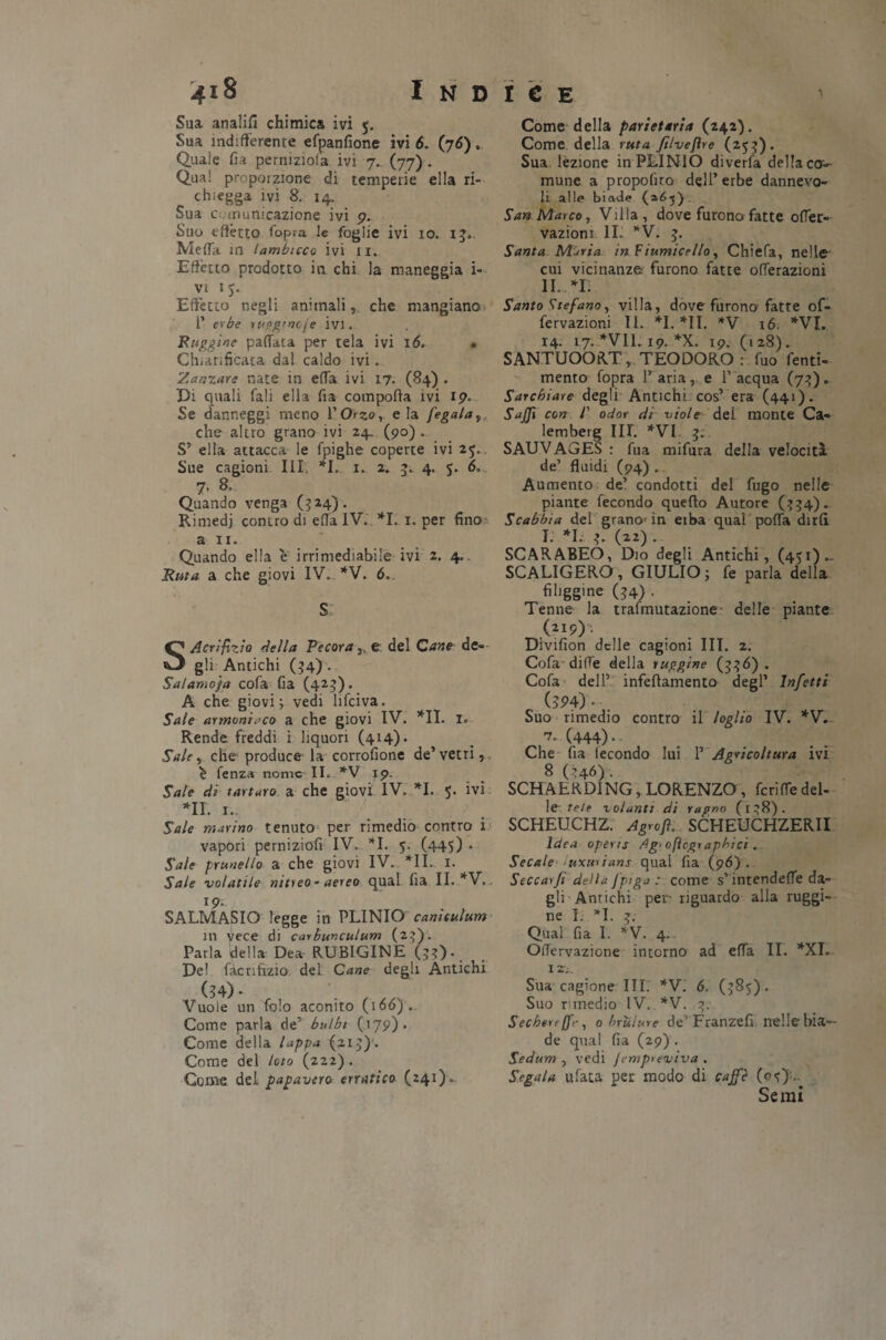 Sua analifi chimica ivi 5. Sua indifferente efpanfione ivi 6. (76)» Quale fia perniziofa ivi 7.. (77) . Qua! proporzione di temperie ella ri¬ chieda ivi 8. 14. Sua comunicazione ivi 9. Suo effètto (opra le foglie ivi 10. 13. Meffa in tambuco ivi 11. Effètto prodotto in chi la maneggia i- vi 1 Effetto negli animali, che mangiano P erbe ruggtnoje ivi. Ruggine pallata per tela ivi 16. • Chiarificata dal caldo ivi. Zanzara nate in effa ivi 17. (84) . Di quali fali ella fia comporta ivi 19. Se danneggi meno l’Otto, eia fegato, che altro grano ivi 24. (90) . S’ ella attacca le fpighe coperte ivi 25. Sue cagioni III. *L 1. 2. 3. 4. 5. 6. 7. 8. Quando venga (324). Rimedj contro di erta IV. *1. 1. per fino a 11. Quando ella e irrimediabile ivi 2. 4. Ruta a che giovi IV.. *V. 6. S SAcrìfizio della Pecora }K e del Cane de¬ gli Antichi (34) . Sai amoja cofa fia (423). A che giovi; vedi lifciva. Sale armvnit'co a che giovi IV. *11. I. Rende freddi i liquori (414). Sale, che produce la corrofione de’ vetri, è lenza nome II. *V 19. Sale di tartaro a che giovi IV. *1. 5. ivi *N. i.. Sale marino tenuto per rimedio contro i vapori perniziofi IV. *1. 5. (445) • Sale prunella a che giovi IV. *11. 1. Sale volatile nitreo- aereo qual fia II. *V. 19; SALMASIO legge in PLINIO canuulum in vece di carbunculum (2}). Parla della Dea RUBIGINE (33). De! fàcnhzio del Cane degli Antichi 4) • Vuole un folo aconito (166). Come parla de’ bulbi (179). Come della tappa ^213). Come del loto (222). Come, dei papavero erratico (241). Come della parietaria (242). Come della ruta Jilveflre (253). Sua lezione in PLINIO dìverfa deliaca- mune a propofito dell’erbe dannevo- li alle binde (*65) San Marco, Villa, dove furono fatte ofler- vaziom IL *V. 3. Santa Maria in Fiumicello, Chiefa, nelle cui vicinanze furono fatte offerazioni 11.. *r. Santo Stefano, villa, dove furono fatte of- fervazìoni II. *1. *11. *V 16. *VI. 14. 17. *V11.19. *X. 19. (128). SANTUOORT, TEODORO : fuo fenti- mento fopra l’aria, e l’acqua (73). Sarchiare degli Antichi cos’ era (441). Saffi con P odor di viole del monte Ca- lemberg III. *VI. 3. SAUVAGES : fua mifura della velocità de’ fluidi (94) . Aumento de’ condotti del fugo nelle piante fecondo quello Autore (334). Scabbia del grano'in eiba qual porta dirti I. *1. 3. («) • SCARABEO, Dio degli Antichi, (451).. SCALIGERO, GIULIO; fe parla della fihggine (34) • Tenne la trafmutazione delle piante (2 !9)' Divifion delle cagioni UT. 2. Cofa dirte della ruggine (336) . Cofa dell’ infeffamento degl’ Infetti (394)• Suo rimedio contro il loglio IV. *V. 7. (444).. Che fia fecondo lui 1’ Agricoltura ivi 8 (346). SCHAERDING, LORENZO , fcriffedel¬ le tele volanti di ragno (138). SCHEUCHZ. Agrofi. SCHEUCHZERII Idea opeus dg' ofìcgraphici . Secale uxuuans qual fia (96). Seccar fi della Jptga : come s’intenderte da¬ gli Antichi per riguardo alla ruggi¬ ne I. *1. 3. Qual fia I. *V. 4. OiTervazione intorno ad erta IL *XI. 12;. Sua cagione ITI. *V. 6. (385). Suo rimedio IV. *V. 3. Sechen [fr, obruìure de’ Franzefi nelle bia¬ de qual fia (29). Sedum , vedi Jrmpreviva . Segala ufata per modo di caffè (0 ■?)'.. Semi