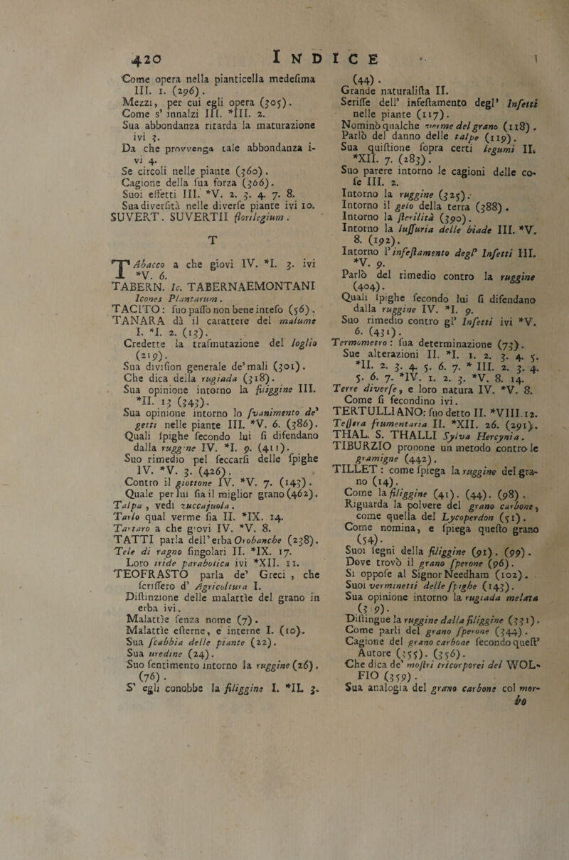 Come opera nella pianticella medefima III. 1. (296). Mezzi, per cui egli opera (505). Come s’ innalzi III. *111. 2. Sua abbondanza ritarda la maturazione ivi ?. Da che prowenga tale abbondanza i- vi 4. Se circoli nelle piante (560) . Cagione della fua forza (366). Suoi effetti III. *V. 2. 3. 4. 7. 8. Suadiverfità nelle diverfe piante ivi io. SUVERT. SUVERTII frnlegium. T Abacco a che giovi IV. *1. 3. ivi *V. 6. TABERN. le. TABERNAEMONTANI Icones Piantatura. TACITO: fuo paifo non bene intefo (56). TANARA dà il carattere del malume I. *1. 2. (13). Credette la trafnmtazione del loglio (2I9)• Sua divifion generale de’mali (301). Che dica della rugiada (518). Sua opinione intorno la {figgine III. *H- .13 (343)- Sua opinione intorno lo frammento de getti nelle piante III. *V. 6. (586). Quali ipighe fecondo lui fi difendano dalla ruggne IV. *1. 9. (411). Suo rimedio pel leccarli delle fpighe IV. *V. 3. (426). Contro il gioitone IV. *V. 7. CI4?) - Quale perlai fia il miglior grano (462). Talpa , vedi ZUCCajuola . Tarlo qual verme fia II. *IX. 14. Tartaro a che g'ovi IV. *V. 8. TATTI parla dell’erba Orobanche (238). Tele di ragno Angolari II. *IX. 17. Loro iride parabolica ivi *XII. II. TEOFRASTO parla de’ Greci , che icriflero d’ Agricoltura I. Diftinzione delle malattìe del grano in erba ivi. Malattìe fenza nome (7) . Malattìe efierne, e interne I. (io). Sua fcabbia delle piante (22). Sua medine (24). Suo fentimento intorno la ruggine (26) . (76) • S’ egli conobbe la friggine I. *IL 3. (44) • Grande naturalità II. Seriffe dell’ infeflamento degl’ Infetti nelle piante (117). Nominò qualche virine del grano (118) . Parlò del danno delle talpe (119). Sua quiftione fopra certi legumi IL *XII. 7. (283). Suo parere intorno le cagioni delle co fe III. 2. Intorno la ruggine (325).- Intorno il gelo della terra (388) . Intorno la Jìcrilità (390). Intorno la lujfuria delle biade III. *V. 8. (192). Intorno l’infeflamento degl’ Infetti III. *V. 9. Parlo del rimedio contro la ruggine (4°4)• Quali lpighe fecondo lui fi difendano dalla ruggine IV. *1. 9. Suo rimedio contro gl’ Infetti ivi *V. 6. (431). Termometro : fua determinazione (73). Sue alterazioni II. *1. 1. 2. 3. 4. e. *11. 2. 3. 4. 5. 6. 7. * III. 2. 3. 4. 5. 6. 7. *1V. 1. 2. 3. *V. 8. 14. Terre diverfe, e loro natura IV. *V, 8. Come fi fecondino ivi. TERTULLIANO: fuo detto II. *VIII.i2. TeUera frumentaria II. *XII. 26. (291\. THAL. S. THALLI Sylva Hercynia. TIBURZIO pronone un metodo contro le gramigne (442). TILLET : come fpiega la ruggine del gra¬ no (14). Come la friggine (41). (44). (98). Riguarda la polvere del grano carbone , come quella del Lycoperdon (51). Come nomina, e fpiega quello grano (54) • Suoi legni della friggine (91). (99). Dove trovò il grano fperone (96). Si oppofe al Signor Needham (102). Suoi ver minetti delle fpighe (143). Sua opinione intorno la rugiada melata .(? 9). Dilìingue la ruggine dalla friggine (331) . Come parli del grano fperone (344) . Cagione del grano carbone fecondo quell’ Autore (355). (3só). Che dica de’ moliti tricorporei del WOL* FIO (359). Sua analogia del grano carbone col mer¬ ito