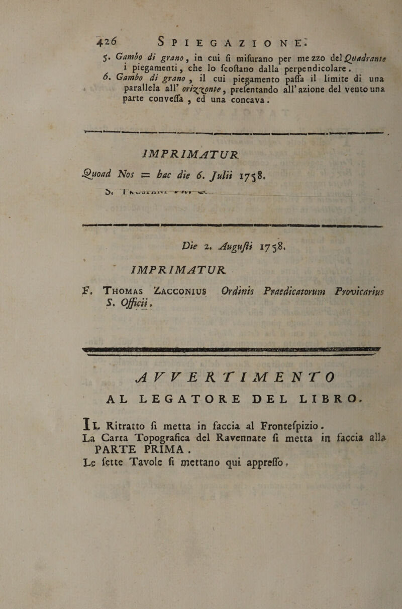 5. Gambo di grano, in cui fi mifurano per mezzo del Quadrante i piegamenti, che lo fcoftano dalla perpendicolare. 6. Gambo di grano , il cui piegamento palla il limite di una parallela all’ ori^x?nfe j prefentando all’azione del vento una parte convefla , ed una concava. IMPRIMATUR Quoxd Nos ;= bac die 6. Julii 1758. | Vuoinm ^ fV 1 ^V;_ Die 2. Augujìi 1758. ^ . IMPRIMATUR £\ Thomas Zacconius Ordinis Praedicatorum Provìcxrius S> Officiti AVVERTIMENTO AL LEGATORE DEL LIBRO. Il Ritratto fi metta in faccia al Frontefpizio. La Carta Topografica del Ravennate fi metta in faccia alla PARTE PRIMA . Le fette Tavole fi mettano qui appreffo.