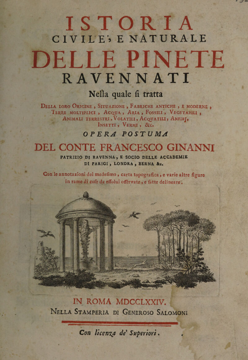 ISTORIA CIVILE» E NATURALE DELLE PINETE RAVEN N ATI Nella quale fi tratta Della loro Origine , Situazione , Fabrighe antiche j e moderne i Terre moltiplici , Acqua, Aria, Fossili, Vegetabili, Animali terrestri. Volatili, Acquatili, Anfibj, Insetti , Vermi , &c. OPERA POSTUMA DEL CONTE FRANCESCO GINANNI patrizio di RAVENNA, E SOCIO DELLE ACCADEMIE DI PARIGI , LONDRA , BERNA &c. Con le annotazioni del medefimo, carta topografica, e varie altre fio'ure in rame di cofe da eflblui oflèrvate, e fatte delineare. IN ROMA MDCCLXXIV. Nella Stamperia di Generoso Sàlomoni Con licenza de Superiori. r