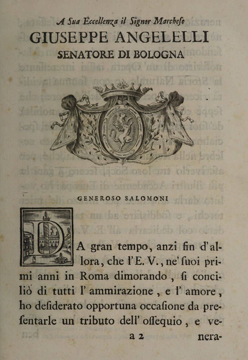 ^ Sua 'Eccellenza il Signor Marchefe GIUSEPPE ANGELELLI SENATORE Di BOLOGNA GENEROSO SALOMONI A gran tempo, anzi fin d’al¬ lora, che i’ E. V., ne’ fuoi pri¬ mi anni in Roma dimorando , fi conci¬ liò di tutti r ammirazione , e 1’ amore, ho defiderato opportuna occafione da pre- fentarle un tributo dell’ oflequio , e ve- a 2 nera-