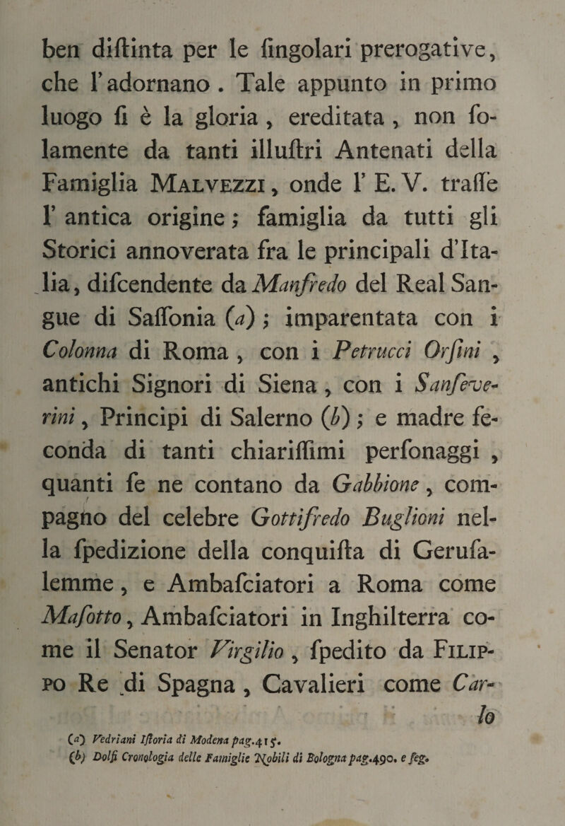 ben diftinta per le fingolari prerogative, che radornano. Tale appunto in primo luogo fi è la gloria, ereditata, non fo- lamente da tanti illuftri Antenati della Famiglia Malvezzi , onde T E. V. trafiè r antica origine ; famiglia da tutti gli Storici annoverata fra le principali d’Ita¬ lia, difcendente àsi Manfredo del Reai San¬ gue di Saflbnia {a) ; imparentata con i Colonna di Roma , con i Petrucci Orfini , antichi Signori di Siena, con i Sanfenje^ rìnì, Principi di Salerno (f) ; e madre fe¬ conda di tanti chiariflìmi perfonaggi , quanti fe ne contano da Gabbione, com- t pagno del celebre Gottìfredo Buglioni nel¬ la fpedizione della conquifta di Gerufa- lemrhe, e Ambafciatori a Roma cóme , Ambafciatori in Inghilterra co- \ me il Senator 'Virgilio , fpedito da Filip¬ po Re di Spagna, Cavalieri come Car- •' lo Cd) Vedrìani Iflorìa di Modena pag.^ r 5^. (h) Dolfi Cronologìa delle Famiglie '^bìlì dì Bolognapag,^^o*