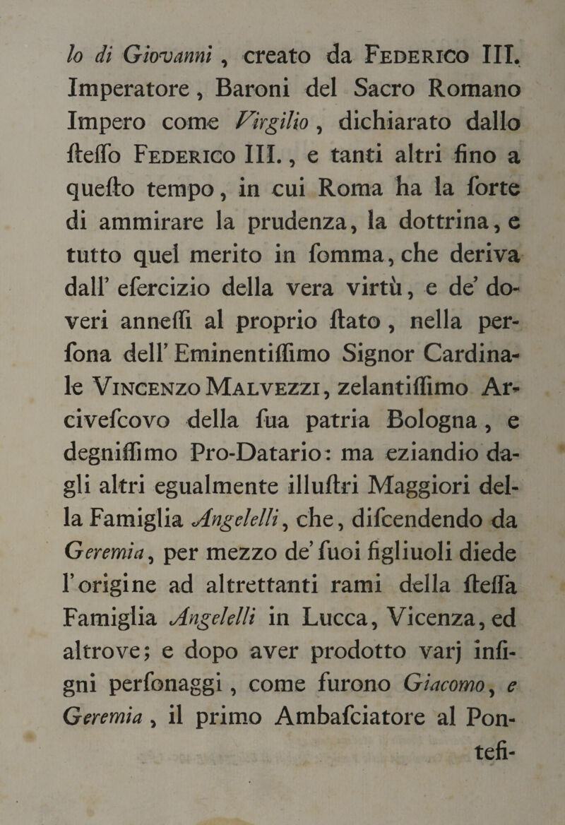 Imperatore, Baroni del Sacro Romano Impero come Virgilio, dichiarato dallo ftelTo Federico III., e tanti altri fino a quello tempo, in cui Roma ha la forte di ammirare la prudenza, la dottrina, e tutto quei merito in fomma , che deriva dall’ efercizio della vera virtù, e de’ do¬ veri annedì al proprio flato, nella per- fona deir Eminentillimo Signor Cardina¬ le Vincenzo Malvezzi, zelantillimo Ar- civefeovo della fua patria Bologna, e degniffimo Pro-Datario: ma eziandio da¬ gli altri egualmente illullri Maggiori del¬ la Famiglia Angelelli^ che, difeendendo da Geremia^ per mezzo de’fuoi figliuoli diede l’origine ad altrettanti rami della flefla Famiglia Angeklli in Lucca, Vicenza, ed altrove; e dopo aver prodotto varj infi- gni perfonaggi, come furono Giacomo^ e Geremia, il primo Ambafeiatore al Pon- tefi-