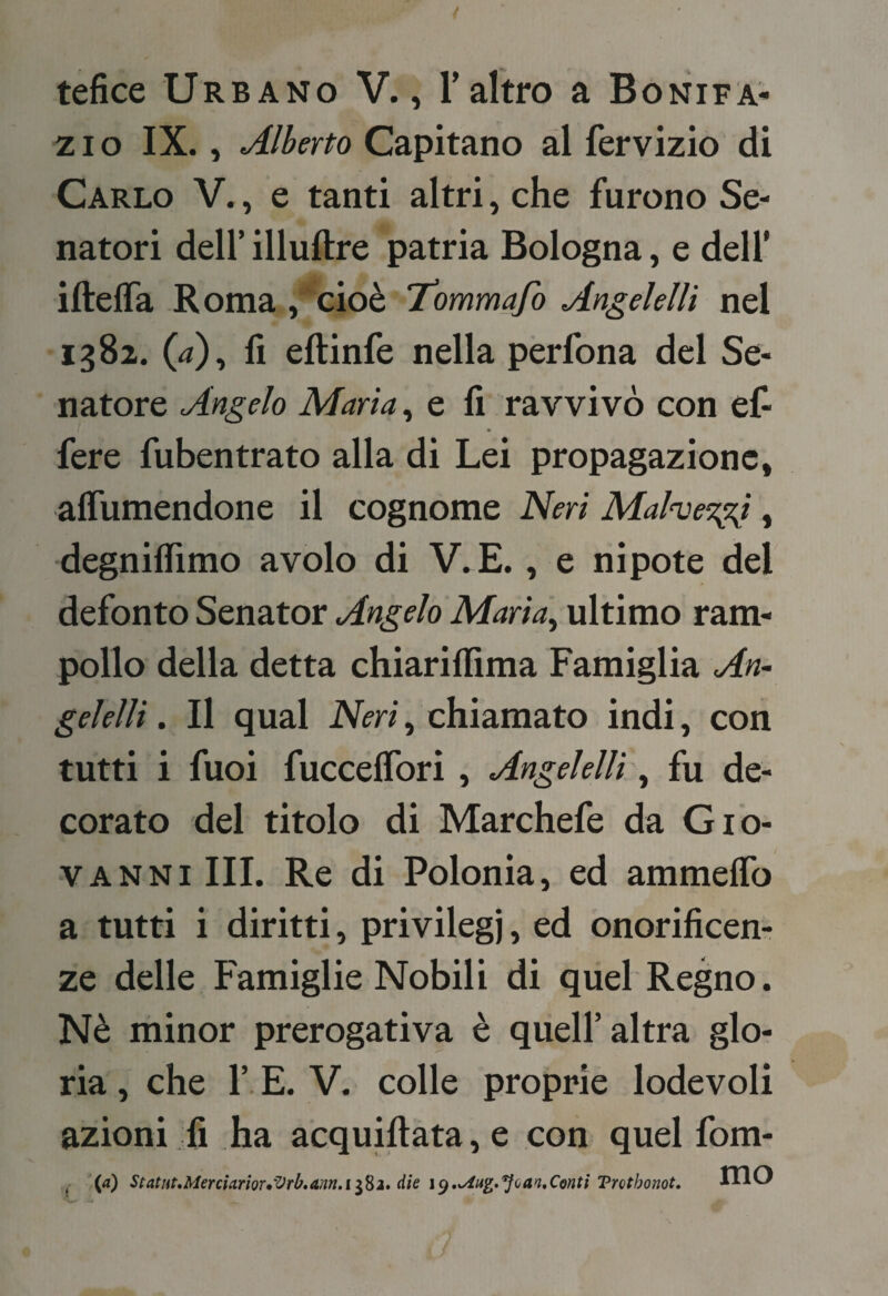 tefice Urbano V., Taltro a Bonifa¬ zio IX., Alberto Capitano ài fervizio di Carlo V., e tanti altri, che furono Se¬ natori deir illuftre patria Bologna, e dell’ iftelTa Roma , cioè 'tommafo Angelellì nel 1382. (4), fi eftinfe nella perfona del Se¬ natore Angelo Maria ^ e fi ravvivò con efi fere fubentrato alla di Lei propagazione, aflumendone il cognome Neri Mahe'zgj, degniflimo avolo di V. E., e nipote del defonto Senator Angelo Marta^ ultimo ram¬ pollo della detta chiarifiima Famiglia An~ gelellì. Il qual Neri, chiamato indi, con tutti i fuoi fucceflbri, Angelelli\^ fu de¬ corato del titolo di Marchefe da Gio¬ vanni III. Re di Polonia, ed ammeflb a tutti i diritti, privilegi, ed onorificem ze delle Famiglie Nobili di quel Regno. Nè minor prerogativa è quell’altra glo¬ ria , che r. E. V. colle proprie lodevoli azioni fi ha acquiftata, e con quel fom-