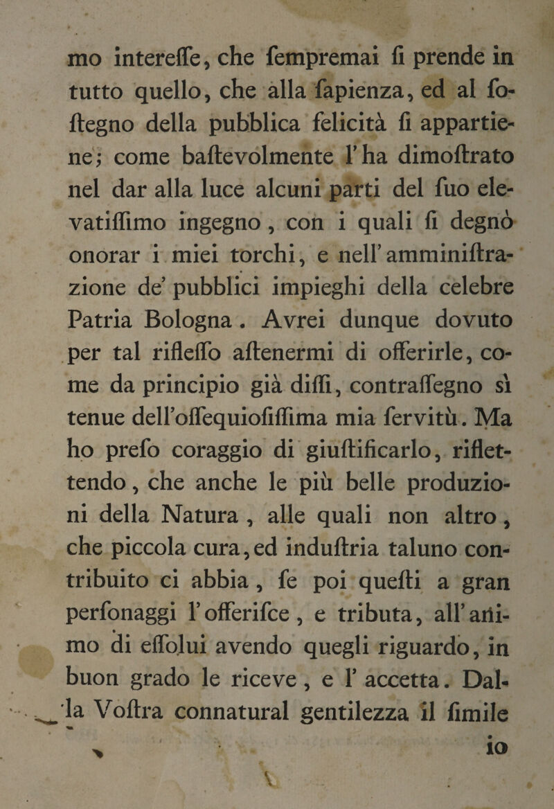 tutto quello, che alla fapienza, ed al fo- ftegno della pubblica felicità fi appartie¬ ne; come baftevolmente l’ha dimoftrato nel dar alla luce alcuni parti del fuo ele- vatiflìmo ingegno, con i quali fi degnò onorar i.miei torchi, e nell’amminiftra- zione de’ pubblici impieghi della celebre Patria Bologna. Avrei dunque dovuto V per tal riflelTo aftenermi di offerirle, co¬ me da principio già dilli, contraffegno si tenue dell’offequiofiffima mia fervitù . Ma ho prefo coraggio di giuftificarlo, riflet¬ tendo , che anche le più belle produzio¬ ni della Natura , alle quali non altro, che piccola cura, ed induftria taluno con¬ tribuito ci abbia, fe poi quelli a gran perfonaggi l’offerifce , e tributa, all’ ani¬ mo di effolui avendo quegli riguardo, in buon grado le riceve, e 1’ accetta. Dal¬ la Vòltra connaturai gentilezza 11 fimile > io V
