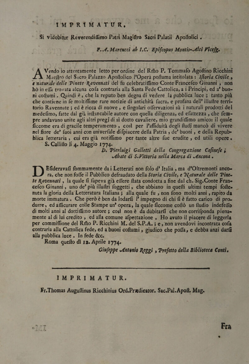 I M P R t M A'T If R* . Si videbicur Reverendiflirao Patri Magiftro Sacri Palati! Apoftolici • F,^, Marciteci ab IX, Epìfeopus Montisi Miti P^icefj^, A Vendo io attentamente Ietto per ordine del Rmo P. Tommafo Agoftino Ricchini Maeftro del Sacro Palazzo Apoftolico l’Opera poftuma intitolata : ijlorìa Civile , t naturale delle Pinete Ravennati del fu celebratiffimo Conte Francefeo Ginanni » non hò in eflfa trov/ata alcuna cofa contraria alla Santa Fede Cattolica, a i Principi, ed a* buo¬ ni cotiumi. Quindi ^, che la reputo ben degna di vedere la pubblica luce ; tanto pili che contiene in fé moltiflìme rare notizie di antichità facra, e profana dell* illulire terri¬ torio Ravennate ; ed è ricca di nuove , e fingolari offervazioni sù i naturali prodotti del niedefimo, fatte dal già inftancabile autore con quella diligenza, ed efattezza , che fem- pre andavano unite agli altri pregi di sì dotto cavaliere, mio grandifllmo amico: il quale liccome era di gracile temperamento , cosi per l’afliduità degli Audi mancò di vivere nel fiore de* fuoi anni con univerfale difpiacere della Patria » de* buoni, e della Repub¬ blica letteraria , cui era già notiflìmo per tante altre Tue erudite , ed utili opere • S. Callido li 4. Maggio 1774. i). Pierluigi Galletti della Congregazione Cajinefe i %/ibate di S•Vittoria nella Marca dì Mneona • DEfideravafi fòmmamente da i Letterati non Polo d* Italia , ma d’Oltremonti anco¬ ra, che non foife il Pubblico defraudato della Storia Civile, e T^aturale delle Pine„ te [Ravennati , la quale fi fapeva già edere fiata condotta a fine dal eh. Sig.Conte Fran¬ cefeo Ginanni, uno de* più illufiri fbggetti » che abbiano in quelli ultimi tempi fòlle- nuta la gloria della Letteratura Italiana ; alla quale fu , non fono molti anni, rapito da morte immatura . Che però è ben da lodarli 1* impegno di chi fi è fatto carico di pro¬ durre, ed afiìcurare colle Stampe un* opera, la quale ficcome cofiò un fiudio indefelTo di molti anni al dotti filmo autore ; cosi non è da dubitarli che non corrilponda piena¬ mente al di lui credito , ed alla comune afpettazione . Ho avuto il piacere di leggerla per commiflìone del Riho P. Ricchini M. del S.P.A. ; e,non avendovi incontrata cofa contraria alla Cattolica fede, ed a buoni cofiumi, giudico che pofia, e debba anzi darli alla pubblica.luce • In fede &c. Roma quello dì 12. Aprile 1774. Ciufeppe Mntonio I{eggi, Prefetto della Biblioteca Conti, IMPRIMATUR. Fr.Thomas Augufiinus Ricchinius Ord.Pra;dieator. Sac.Pal.Apofi. Mag. Fra «