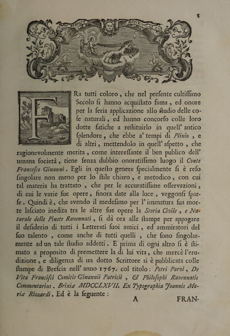 Ra tutti coloro, che nel prefente cultiffimo Secolo fi hanno acquiftato fama , ed onore per la feria applicazione allo Audio delle co- fe naturali, ed hanno concorfo colle loro dotte fatiche a reftituirlo in queir antico fplendore, che ebbe a’ tempi di Plinio , e di altri 3 mettendolo in queir afpetto ^ che ragionevolmente merita 5 come intereffante il ben publico deir umana focietà, tiene fenza dubbio onoratilfimo luogo il Conte Francesco Ginanni. Egli in quefto genere fpecialmente fi è refo fingolare non meno per lo ftile chiaro , e metodico, con cui tal materia ha trattato , che per le accuratiffime olTervazioni, di cui le varie fue opere, finora date alla luce , veggonfi fpar- fe. Quindi è, che avendo il medefimo per r immatura fua mor¬ te lafciato inedita tra le altre fue opere la Storia Civile , e Na- turale delle Pinete Ravennati, fi dà ora alle ftampe per appagare il defiderio di tutti i Letterati fuoi amici , ed ammiratori del fuo talento , come anche di tutti quelli , che fono fingolar- mente ad un tale Audio addetti. E prima di ogni altro fi è Ai- mato a proposito di premettere la di lui vita, che mercè l’eru¬ dizione 5 e diligenza di un dotto Scrittore si è pubblicata colle Rampe di Brefcia nelE anno 1767. col titolo: Petri Parvi ^ De Vita Francifcl Comitis Ginannii Patrlcii , ^ Philofophi Ravennatis Commentarius. Brixiae MDCCLXVIL Ex Typographla yoannis Ma- ria Rizzar dì. Ed c la feguente : A FRAN-