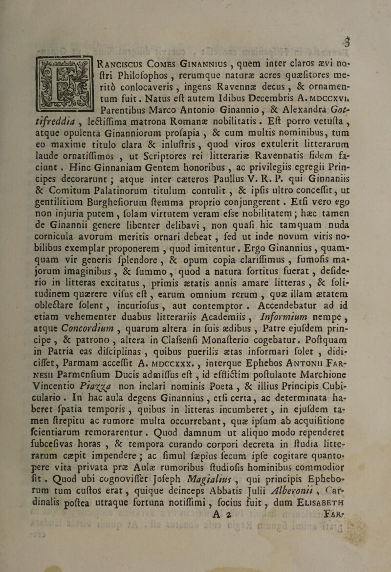 Ranciscus Comes Ginannius , quem inter claros xvì no- ftri Philofophos, rerumque natura acres qujefitores me¬ ritò conlocaveris, ingens Ravennse decus, & ornamen- tum fuit. Natus cft autem Idibus Decembris A.mdccxvi. Parentibus Marco Antonio Ginannio, & Alexandra Go(^ tìfreddia , Ie6liflima matrona Romanae nobilitatis. Eft porro vetiifta , atque opulenta Ginanniorum profapia , & cum multis nominibus, tum eo maxime titolo clara 8c inluftris, quod viros extulerit litterarum laude ornatifìTimos , ut Scriptores rei litterarise Ravcnnatis fidem fa- ciunt . Hinc Ginnaniam Gentem honoribus, ac privilegiis egregii Prin- cipes decorarunt ; atque inter caeteros Paullus V. R. P. qui Ginnaniis & Comitum Palatinorum titulum contulit , & ipfis nitro conccfifit, ut gentilitiura Burghefiorum ftemma proprio conjungerent. Etfi vero ego non injuria putem, folam virtutem veram efsc nobilitatem ; hac tamen de Ginannii genere libenter delibavi, non quafi hic tamquam nuda cornicula avorum meritis ornati debeat, fed ut inde novum viris no- bilibus exemplar proponerera , quod imitentur. Ergo Ginannius, quam¬ quam vir generis fplendore , & opum copia clariffimus , fumofìs ma- jorum imaginibus, & fummo, quod a natura fortitus fuerat, defide- rio in litteras cxcitatus, primis astaiis annis amare litteras, & foli- tudinera qua;rere vifus eft , carum omnium rerum , quse illam setatem oble6lare folent, incuriofus, aut contemptor . Accendebatur ad id etiam vehementer duabus litterariis Academiis, Informìum nempe , v atque Concordmm , quarum altera in fuis aedibus, Patte ejufdem prin¬ cipe , & patrono, altera in Clafsenfi Monafterio cogebatur. Poftquam in Patria eas difciplinas , quibus puerilis astas informati folet , didi- ciftet, Parmam acceftìt A. mdccxxx. , interque Ephcbos Antonii Far- NESii Parmenfium Ducis admiftus eft , id effli6ì:im poftulantc Marchione Vincentio non inclari nominis Poeta , & illius Principis Cubi¬ culario . In hac aula degens Ginannius, etfi certa, ac determinata ha- beret fpatia temporis , quibus in litteras incumberet, in ejufdem ta¬ men ftrepitu ac rumore multa occurrebant, quse ipfum ab acquifitione fcientiarum remorarentur. Quod damnum ut aliquo modo rependcret fubcefivas horas , 8c tempora curando corpori decreta in ftudia litte^ rarum csepit impendere ; ac fimul faspius fecum ipfe cogitare quanto- pere vita privata prse Auls rumoribus ftudiofis hominibus commodior fit . Quod ubi cognoviflet Jofeph Magialtus , qui principis Ephebo- tum tum cuftos erat, quique deinceps Abbatis Julii Alberontt ^ Car- dinalis poftea utraque fortuna notiffimi, focius fuit, dum Elisabeth